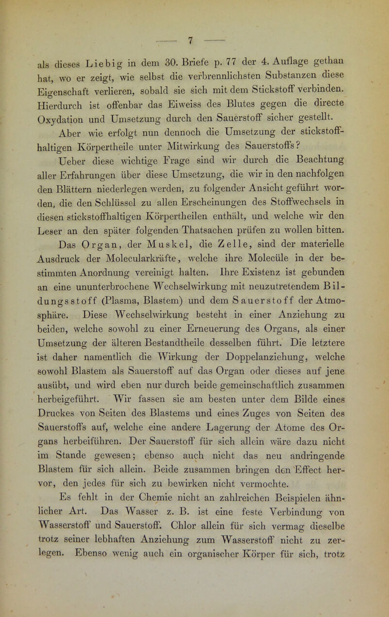 als dieses Liebig in dem 30. Briefe p. 77 der 4. Auflage gethan hat, wo er zeigt, wie selbst die vefbrennlichsten Substanzen diese Eigenschaft verlieren, sobald sie sich mit dem Stickstoff verbinden. Hierdurch ist offenbar das Eiweiss des Blutes gegen die directe Oxydation und Umsetzung durch den Sauerstoff sicher gestellt. Aber wie erfolgt nun dennoch die Umsetzung der stickstoff- haltigen KÖrpertheile unter Mitwirkung des Sauerstoffs? Ueber diese wichtige Frage sind wir durch die Beachtung aller Erfahrungen über diese Umsetzung, die wir in den nachfolgen den Blättern niederlegen werden, zu folgender Ansicht geführt wor- den, die den Schlüssel zu allen Erscheinungen des Stoffwechsels in diesen stickstoffhaltigen Körpertheilen enthält, und welche wir den Leser an den später folgenden Thatsachen prüfen zu wollen bitten. Das Organ, der Muskel, die Zelle, sind der materielle Ausdruck der Molecularkräfte, welche ihre Molecüle in der be- stimmten Anordnung vereinigt halten. Ihre Existenz ist gebunden an eine ununterbrochene Wechselwirkung mit neuzutretendem Bil- dungsstoff (Plasma, Blastem) und dem S au er sto f f der Atmo- sphäre. Diese Wechselwirkung besteht in einer Anziehung zu beiden, welche sowohl zu einer Erneuerung des Organs, als einer Umsetzung der älteren Bestandtheile desselben führt. Die letztei-e ist daher namentlich die Wirkung der Doppelanziehung, welche sowohl Blastem als Sauerstoff auf das Organ oder dieses auf jene ausübt, und wird eben nur durch beide gemeinschaftlich zusammen herbeigeführt. Wir fassen sie am besten unter dem Bilde eines Druckes von Seiten des Blastems und eines Zuges von Seiten des Sauerstoffs auf, welche eine andere Lagerung der Atome des Or- gans herbeiführen. Der Sauerstoff für sich allein wäre dazu nicht im Stande gewesen; ebenso auch nicht das neu andringende Blastem für sich allein. Beide zusammen bringen den Effect her- vor, den jedes für sich zu bewirken nicht vermochte. Es fehlt in der Chemie nicht an zahlreichen Beispielen ähn- licher Art. Das Wasser z. B. ist eine feste Verbindung; von Wasserstoff und Sauerstoff. Chlor allein für sich vermag dieselbe trotz seiner lebhaften Anziehung zum Wasserstoff nicht zu zer- legen. Ebenso wenig auch ein organischer Körper für sich, trotz