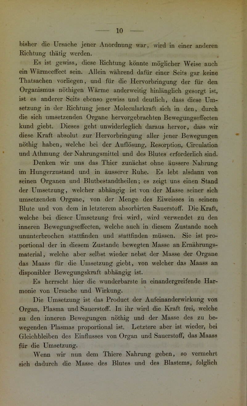 bisher die Ursache jener Anordnung war. wird in einer anderen Richtung thätig werden. O o • Es ist gewiss, diese Richtung könnte möglicher Weise auch ein Wärmeeffect sein. Allein während dafür einer Seits gar keine Thatsachen vorliegen, und für die Hervorbringung der für den Organismus nöthigen \\ arme anderweitig hinlänglich gesorgt ist, ist es anderer Seits ebenso gewiss und deutlich, dass diese Um- setzung in der Richtung jener Molecularkraft sich in den, durch die sich umsetzenden Organe hervorgebrachten Bewegungseffecten kund giebt. Dieses geht unwiderleglich daraus hervor, dass wir diese Kraft absolut zur Hervorbringung aller jener Bewegungen nöthig haben, welche bei der Auflösung, Resorption, Circulation und Athmung der Nahrungsmittel und des Blutes erforderlich sind. Denken wir uns das Thier zunächst ohne äussere Nahrung im Hungerzustand und in äusserer Ruhe. Es lebt alsdann von seinen Organen und Blutbestandtheilen; es zeigt uns einen Stand der Umsetzung, welcher abhängig ist von der Masse seiner sich umsetzenden Organe, von der Menge des Eiweisses in seinem Blute und von dem in letzterem absorbirten Sauerstoff. Die Kraft, welche bei dieser Umsetzung frei wird, wird verwendet zu den inneren Bewegungseffecten, welche auch in diesem Zustande noch ununterbrochen stattfinden und stattfinden müssen. Sie ist pro- portional der in diesem Zustande bewegten Masse an Ernährungs- material, welche aber selbst wieder nebst der Masse der Organe das Maass für die Umsetzung giebt, von welcher das Maass an disponibler Bewegungskraft abhängig ist. Es herrscht hier die wunderbarste in einandergreifende Har- monie von Ursache und Wirkung. Die Umsetzung ist das Product der Aufeinanderwirkung von Organ, Plasma und Sauerstoff. In ihr wird die Kraft frei, welche zu den inneren Bewegungen nöthig und der Masse des zu be- wegenden Plasmas proportional ist. Letztere aber ist weder, bei Gleichbleiben des Einflusses von Organ und Sauerstoff, das Maass für die Umsetzung. Wenn wir nun dem Thiere Nahrung geben, so vermehrt sich dadurch die Masse des Blutes und des Blastems, folglich