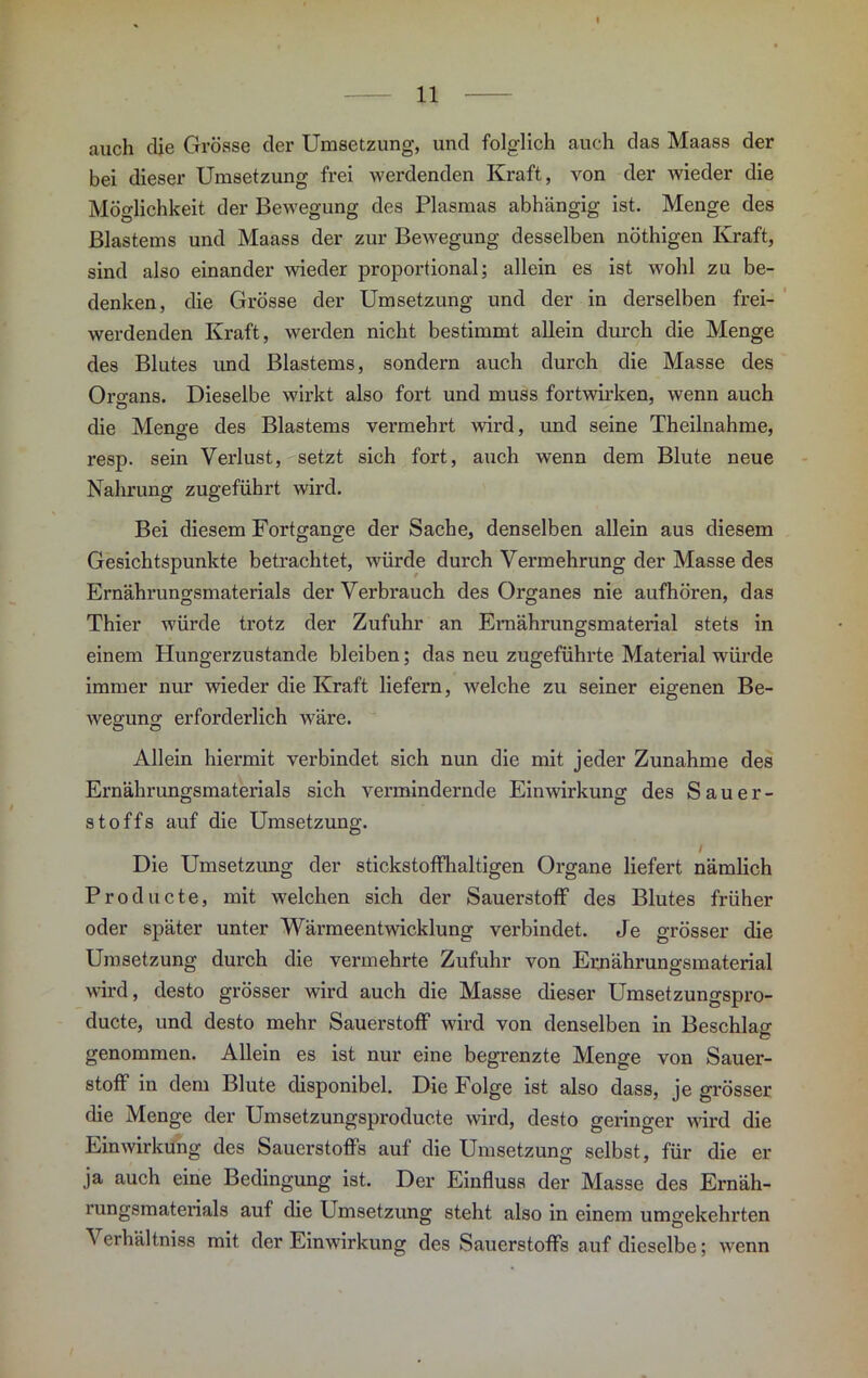 auch die Grösse der Umsetzung, und folglich auch das Maass der bei dieser Umsetzung frei werdenden Kraft, von der wieder die Möglichkeit der Bewegung des Plasmas abhängig ist. Menge des Blastems und Maass der zur Bewegung desselben nöthigen Kraft, sind also einander wieder proportional; allein es ist wohl zu be- denken, die Grösse der Umsetzung und der in derselben frei- werdenden Kraft, werden nicht bestimmt allein durch die Menge des Blutes und Blastems, sondern auch durch die Masse des Organs. Dieselbe wirkt also fort und muss fortwirken, wenn auch die Menge des Blastems vermehrt wird, und seine Theilnahme, resp. sein Verlust, setzt sich fort, auch wenn dem Blute neue Nahrung zugeführt wird. Bei diesem Fortgange der Sache, denselben allein aus diesem Gesichtspunkte betrachtet, würde durch Vermehrung der Masse des Ernährungsmaterials der Verbrauch des Organes nie aufhören, das Thier würde trotz der Zufuhr an Ernährungsmaterial stets in einem Hungerzustande bleiben; das neu zugeführte Material würde immer nur wieder die Kraft liefern, welche zu seiner eigenen Be- wegung erforderlich wäre. Allein hiermit verbindet sich nun die mit jeder Zunahme des Ernährungsmaterials sich vermindernde Einwirkung des Sauer- stoffs auf die Umsetzung. / Die Umsetzung der stickstoffhaltigen Organe liefert nämlich Producte, mit welchen sich der Sauerstoff des Blutes früher oder später unter Wärmeentwicklung verbindet. Je grösser die Umsetzung durch die vermehrte Zufuhr von Ernährungsmaterial wird, desto grösser wird auch die Masse dieser Umsetzungspro- ducte, und desto mehr Sauerstoff wird von denselben in Beschlag genommen. Allein es ist nur eine begrenzte Menge von Sauer- stoff in dem Blute disponibel. Die Folge ist also dass, je grösser die Menge der Umsetzungsproducte wird, desto geringer wird die Einwirkung des Sauerstoffs auf die Umsetzung selbst, für die er ja auch eine Bedingung ist. Der Einfluss der Masse des Ernäh- rungsmaterials auf die Umsetzung steht also in einem umgekehrten Verhältniss mit der Einwirkung des Sauerstoffs auf dieselbe; wenn