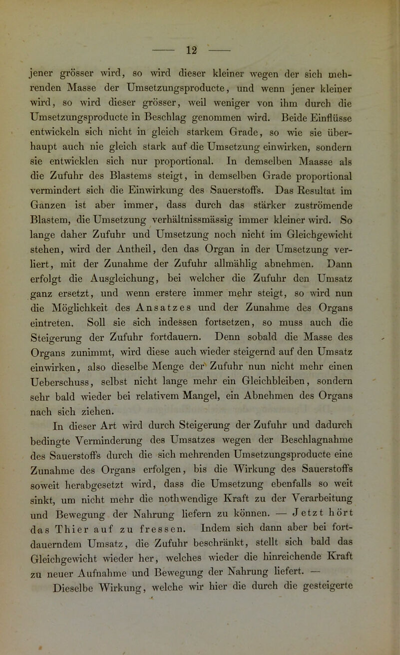 jener grösser wird, so wird dieser kleiner wegen der sich meh- renden Masse der Umsetzungsproducte, und wenn jener kleiner wird, so wird dieser grösser, weil weniger von ihm durch die Umsetzungsproducte in Beschlag genommen wird. Beide Einflüsse entwickeln sich nicht in gleich starkem Grade, so wie sie über- haupt auch nie gleich stark auf die Umsetzung einwirken, sondern sie entwicklen sich nur proportional, ln demselben Maasse als die Zufuhr des Blastems steigt, in demselben Grade proportional vermindert sich die Einwirkung des Sauerstoffs. Das Resultat im Ganzen ist aber immer, dass durch das stärker zuströmende Blastem, die Umsetzung verhältnissmässig immer kleiner wird. So lange daher Zufuhr und Umsetzung noch nicht im Gleichgewicht stehen, wird der Antheil, den das Organ in der Umsetzung ver- liert, mit der Zunahme der Zufuhr allmählig abnehmen. Dann erfolgt die Ausgleichung, bei welcher die Zufuhr den Umsatz ganz ersetzt, und wenn erstere immer mehr steigt, so ward nun die Möglichkeit des Ansatzes und der Zunahme des Organs eintreten. Soll sie sich indessen fortsetzen, so muss auch die Steigerung der Zufuhr fortdauern. Denn sobald die Masse des Organs zunimmt, wird diese auch wieder steigernd auf den Umsatz einwirken, also dieselbe Menge der Zufuhr nun nicht mehr einen Ueberschuss, selbst nicht lange mehr ein Gleichbleiben, sondern sehr bald wieder bei relativem Mangel, ein Abnehmen des Organs nach sich ziehen. In dieser Art wird durch Steigerung der Zufuhr und dadurch bedingte Verminderung des Umsatzes wegen der Beschlagnahme des Sauerstoffs durch die sich mehrenden Umsetzungsproducte eine Zunahme des Organs erfolgen, bis die Wirkung des Sauerstoffs soweit herabgesetzt wird, dass die Umsetzung ebenfalls so weit sinkt, um nicht mehr die nothwendige Kraft zu der Verarbeitung und Bewegung der Nahrung liefern zu können. — Jetzt hört das Thier auf zu fressen. Indem sich dann aber bei fort- dauerndem Umsatz, die Zufuhr beschränkt, stellt sich bald das Gleichgewicht wieder her, welches wieder die hinreichende Kraft zu neuer Aufnahme und Bewegung der Nahrung liefert. — Dieselbe Wirkung, welche wir hier die durch die gesteigerte