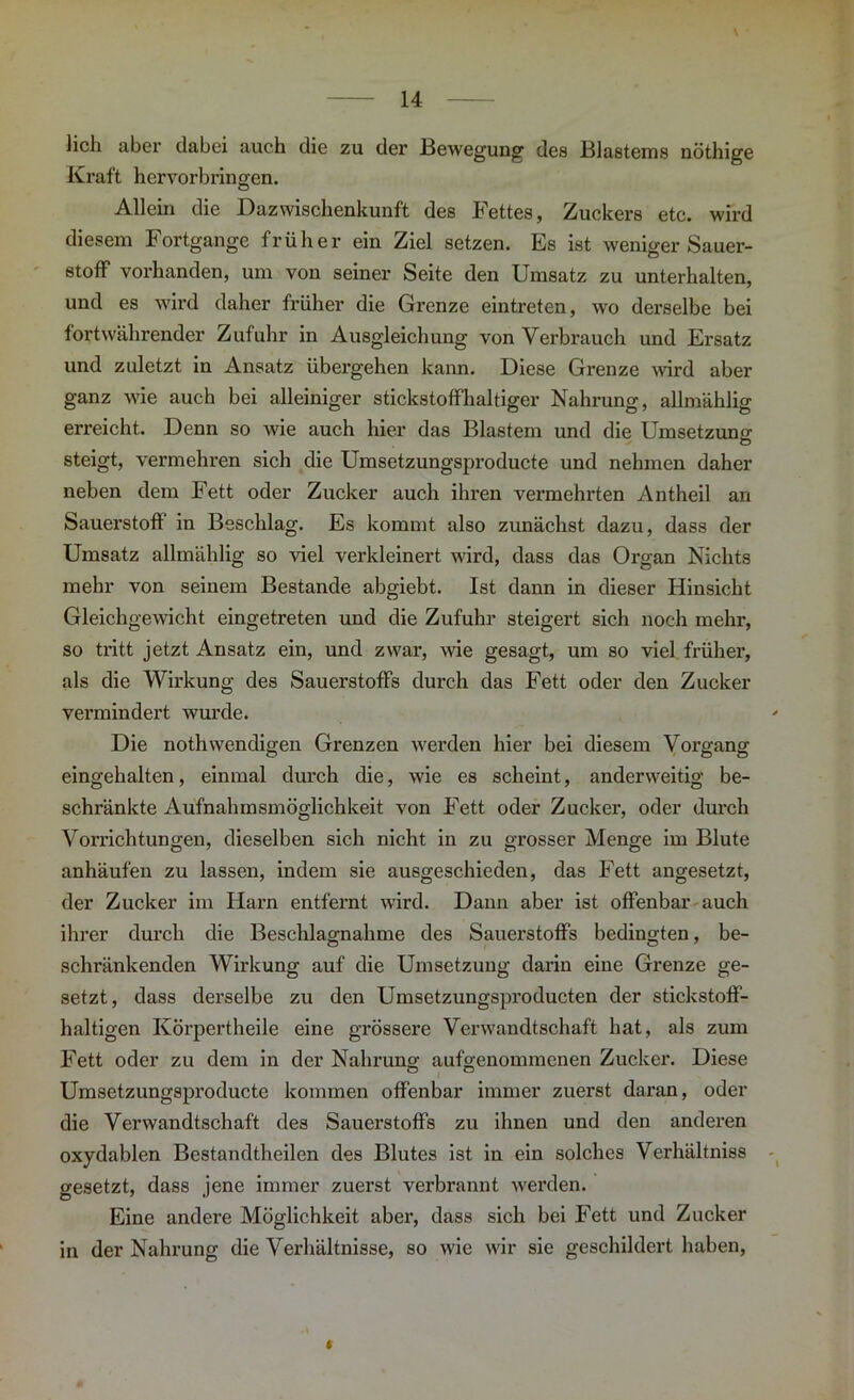 \ iicli aber dabei auch die zu der Bewegung1 des Blastems nöthige Kraft hervorbringen. Allein die Dazwischenkunft des Fettes, Zuckers etc. wird diesem Fortgänge früher ein Ziel setzen. Es ist weniger Sauer- stoff vorhanden, um von seiner Seite den Umsatz zu unterhalten, und es wird daher früher die Grenze eintreten, wo derselbe bei fortwährender Zufuhr in Ausgleichung von Verbrauch und Ersatz und zuletzt in Ansatz übergehen kann. Diese Grenze ward aber ganz wie auch bei alleiniger stickstoffhaltiger Nahrung, allmählig erreicht. Denn so wie auch hier das Blastem und die Umsetzung steigt, vermehren sich die Umsetzungsproducte und nehmen daher neben dem Fett oder Zucker auch ihren vermehrten Antheil an Sauerstoff in Beschlag. Es kommt also zunächst dazu, dass der Umsatz allmählig so viel verkleinert wird, dass das Organ Nichts mehr von seinem Bestände abgiebt. Ist dann in dieser Hinsicht Gleichgewicht eingetreten und die Zufuhr steigert sich noch mehr, so tritt jetzt Ansatz ein, und zwar, wie gesagt, um so viel früher, als die Wirkung des Sauerstoffs durch das Fett oder den Zucker vermindert wurde. Die nothwendigen Grenzen werden hier bei diesem Vorgang eingehalten, einmal durch die, wie es scheint, anderweitig be- schränkte Aufnahmsmöglichkeit von Fett oder Zucker, oder durch Vorrichtungen, dieselben sich nicht in zu grosser Menge im Blute anhäufen zu lassen, indem sie ausgeschieden, das Fett angesetzt, der Zucker im Harn entfernt wird. Dann aber ist offenbar auch ihrer durch die Beschlagnahme des Sauerstoffs bedingten, be- schränkenden Wirkung auf die Umsetzung darin eine Grenze ge- setzt, dass derselbe zu den Umsetzungsproducten der stickstoff- haltigen Körpertheile eine grössere Verwandtschaft hat, als zum Fett oder zu dem in der Nahrung aufgenommenen Zucker. Diese Umsetzungsproducte kommen offenbar immer zuerst daran, oder die Verwandtschaft des Sauerstoffs zu ihnen und den anderen oxydablen Bestandtheilen des Blutes ist in ein solches Verhältniss gesetzt, dass jene immer zuerst verbrannt werden. Eine andere Möglichkeit aber, dass sich bei Fett und Zucker in der Nahrung die Verhältnisse, so wie wir sie geschildert haben,