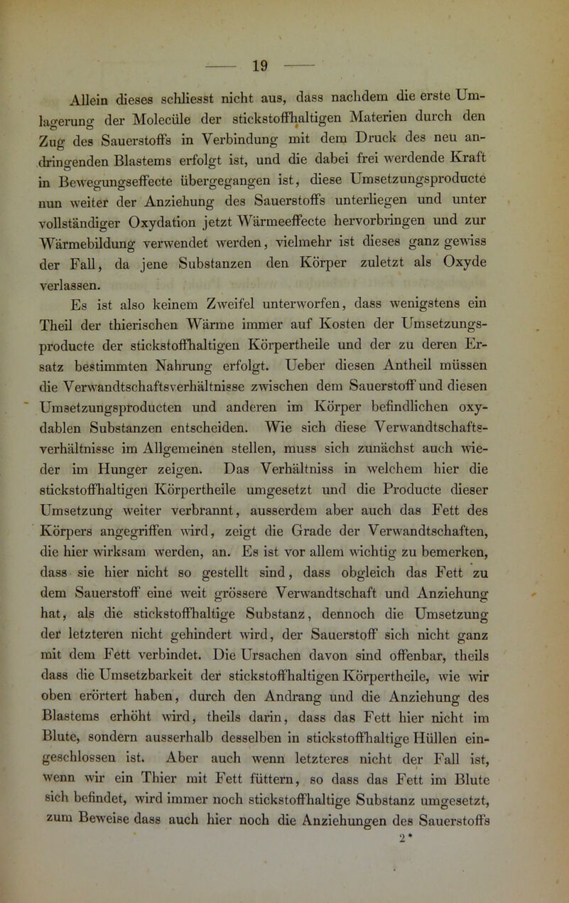 Allein dieses schliesst nicht aus, dass nachdem die erste Um- lao-eruno- der Molecüle der stickstoffhaltigen Materien durch den Zug des Sauerstoffs in Verbindung mit dem Druck des neu an- dringenden Blastems erfolgt ist, und die dabei frei werdende Kraft in Bewegungseffecte übergegangen ist, diese Umsetzungsproducte nun weiter der Anziehung des Sauerstoffs unterliegen und unter vollständiger Oxydation jetzt Wärmeeffecte hervorbringen und zur Wärmebildung verwendet werden, vielmehr ist dieses ganz gewiss der Fall, da jene Substanzen den Körper zuletzt als Oxyde verlassen. Es ist also keinem Zweifel unterworfen, dass wenigstens ein Theil der thierischen Wärme immer auf Kosten der Umsetzungs- producte der stickstoffhaltigen Körpertheile und der zu deren Er- satz bestimmten Nahrung erfolgt. Ueber diesen Antheil müssen die Verwandtschaftsverhältnisse zwischen dem Sauerstoff und diesen Um3etzungsproducten und anderen im Körper befindlichen oxy- dablen Substanzen entscheiden. Wie sich diese Verwandtschafts- verhältnisse im Allgemeinen stellen, muss sich zunächst auch wie- der im Hunger zeigen. Das Verhältniss in welchem hier die stickstoffhaltigen Körpertheile umgesetzt und die Producte dieser Umsetzung weiter verbrannt, ausserdem aber auch das Fett des Körpers angegriffen wird, zeigt die Grade der Verwandtschaften, die hier wirksam werden, an. Es ist vor allem wichtig zu bemerken, dass sie hier nicht so gestellt sind, dass obgleich das Fett zu dem Sauerstoff eine weit grössere Verwandtschaft und Anziehung hat, als die stickstoffhaltige Substanz, dennoch die Umsetzung der letzteren nicht gehindert wird, der Sauerstoff sich nicht ganz mit dem Fett verbindet. Die Ursachen davon sind offenbar, theils dass die Umsetzbarkeit der stickstoffhaltigen Körpertheile, wie wir oben erörtert haben, durch den Andrang und die Anziehung des Blastems erhöht wird, theils darin, dass das Fett hier nicht im Blute, sondern ausserhalb desselben in stickstoffhaltige Hüllen ein- geschloesen ist. Aber auch wenn letzteres nicht der Fall ist, wenn wir ein Thier mit Fett füttern, so dass das Fett im Blute sich befindet, wird immer noch stickstoffhaltige Substanz umgesetzt, zum Beweise dass auch hier noch die Anziehungen des Sauerstoffs 2 *