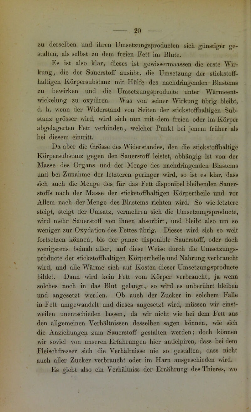 zu derselben und ihren Umsetzungsproducten sich günstiger ge- stalten, als selbst zu dem freien Fett im Blute. Es ist also klar, dieses ist gewissermaassen die erste Wir- kung, die der Sauerstoff ausübt, die Umsetzung der stickstoff- haltigen Körpersubstanz mit Hülfe des nachdringenden Blastems zu bewirken und die Umsetzungsproducte unter Wärmeent- wickelung zu oxydiren. Was von seiner Wirkung übrig bleibt, d. h. wenn der Widerstand von Seiten der stickstoffhaltigen Sub- o stanz grösser wird, wird sich nun mit dem freien oder im Körper abgelagerten Fett verbinden, welcher Punkt bei jenem früher als bei diesem eintritt. Da aber die Grösse des Widerstandes, den die stickstoffhaltige Körpersubstanz gegen den Sauerstoff leistet, abhängig ist von der Masse des Organs und der Menge des nachdringenden Blastems und bei Zunahme der letzteren geringer wird, so ist es klar, dass sich auch die Menge des für das Fett disponibel bleibenden Sauer- stoffs nach der Masse der stickstoffhaltigen Körpertheile und vor Allem nach der Menge des Blastems richten wird. So wie letztere steigt, steigt der Umsatz, vermehren sich die Umsetzungsproducte, wird mehr Sauerstoff von ihnen absorbirt, und bleibt also um so weniger zur Oxydation des Fettes übrig. Dieses wird sich so weit fortsetzen können, bis der ganze disponible Sauerstoff, oder doch wenigstens beinah aller, auf diese Weise durch die Umsetzungs- producte der stickstoffhaltigen Körpertheile und Nahrung verbraucht wird, und alle Wärme sich auf Kosten dieser Umsetzungsproducte bildet. Dann wird kein Fett vom Körper verbraucht, ja wenn solches noch in das Blut gelangt, so ward es unberührt bleiben und angesetzt werden. Ob auch der Zucker in solchem Falle in Fett umgewandelt und dieses angesetzt wird, müssen wir einst- weilen unentschieden lassen, da wir nicht wie bei dem Fett aus den allgemeinen Verhältnissen desselben sagen können, wie sich die Anziehungen zum Sauerstoff gestalten werden; doch können wir soviel von unseren Erfahrungen hier anticipiren, dass bei dem Fleischfresser sich die Verhältnisse nie so gestalten, dass nicht auch aller Zucker verbraucht oder im Harn ausgeschieden wird. Es giebt also ein Verhältniss der Ernährung des Thieres, wo