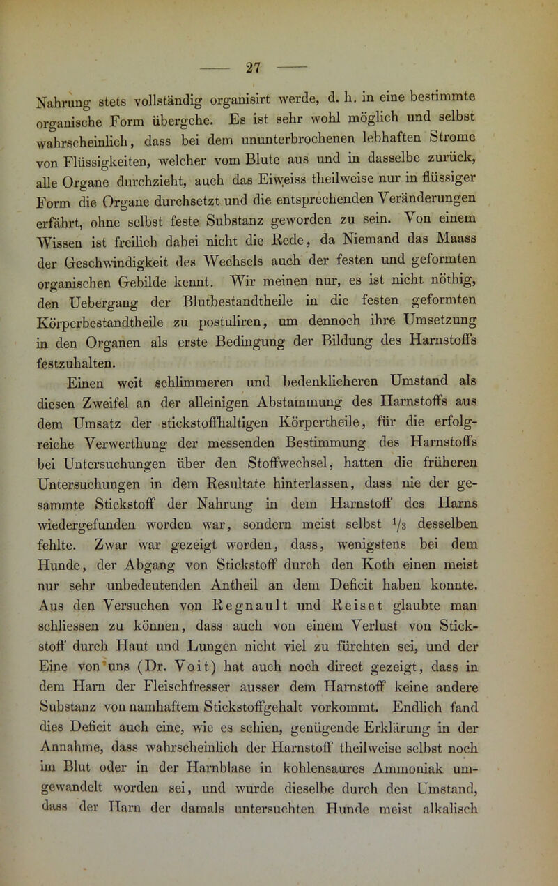 Nahrung stets vollständig organisirt werde, d. h. in eine bestimmte organische Form übergehe. Es ist sehr wohl möglich und selbst wahrscheinlich, dass bei dem ununterbrochenen lebhaften Strome von Flüssigkeiten, welcher vom Blute aus und in dasselbe zurück, alle Organe durchzieht, auch das Eiweiss theilweise nur in flüssiger Form die Organe durchsetzt und die entsprechenden Veränderungen erfährt, ohne selbst feste Substanz geworden zu sein. Von einem Wissen ist freilich dabei nicht die Rede, da Niemand das Maass der Geschwindigkeit des Wechsels auch der festen und geformten organischen Gebilde kennt. Wir meinen nur, es ist nicht nöthig, den Uebergang der Blutbestandtheile in die festen geformten Körperbestandtheile zu postuliren, um dennoch ihre Umsetzung in den Organen als erste Bedingung der Bildung des Harnstoffs festzuhalten. Einen weit schlimmeren und bedenklicheren Umstand als diesen Zweifel an der alleinigen Abstammung des Harnstoffs aus dem Umsatz der stickstoffhaltigen Körpertheile, für die erfolg- reiche Verwerthung der messenden Bestimmung des Harnstoffs bei Untersuchungen über den Stoffwechsel, hatten die früheren Untersuchungen in dem Resultate hinterlassen, dass nie der ge- sammte Stickstoff der Nahrung in dem Harnstoff des Harns wiedergefunden worden war, sondern meist selbst 73 desselben fehlte. Zwar war gezeigt worden, dass, wenigstens bei dem Hunde, der Abgang von Stickstoff durch den Ivoth einen meist nur sehr unbedeutenden Antheil an dem Deficit haben konnte. Aus den Versuchen von Regnault und Reiset glaubte man schliessen zu können, dass auch von einem Verlust von Stick- stoff durch Haut und Lungen nicht viel zu fürchten sei, und der Eine von uns (Dr. Voit) hat auch noch direct gezeigt, dass in dem Harn der Fleischfresser ausser dem Harnstoff keine andere Substanz von namhaftem Stickstoffgehalt vorkommt. Endlich fand dies Deficit auch eine, wie es schien, genügende Erklärung in der Annahme, dass wahrscheinlich der Harnstoff theilweise selbst noch im Blut oder in der Harnblase in kohlensaures Ammoniak um- gewandelt worden sei, und wurde dieselbe durch den Umstand, dass der Harn der damals untersuchten Hunde meist alkalisch