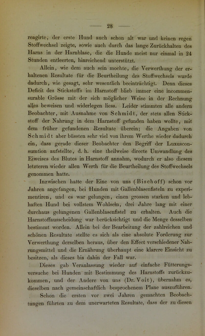 reagirtc, der erste Hund auch schon alt war und keinen regen Stoffwechsel zeigte, sowie auch durch das lange Zurückhalten des Harns in der Harnblase, die die Hunde meist nur einmal in 24 Stunden entleerten, hinreichend unterstützt. Allein, wie dem auch sein mochte, die Verwerthung der er- haltenen Resultate für die Beurtheilung des Stoffwechsels wurde dadurch, wie gesagt, sehr wesentlich beeinträchtigt. Denn dieses Deficit des Stickstoffs im Harnstoff blieb immer eine incommen- surable Grösse mit der sich möglicher Weise in der Rechnung alles beweisen und widerlegen Hess. Leider stimmten alle andern Beobachter, mit Ausnahme von Schmidt, der stets allen Stick- stoff der Nahrung in dem Harnstoff gefunden haben wollte, mit dem früher gefundenen -Resultate überein; die Angaben von Schmidt aber biissten sehr viel von ihrem Werthe wieder dadurch ein, dass gerade dieser Beobachter den Begriff der Luxuscon- sumtion aufstellte, d. h. eine theilweise directe Umwandlung des Eiweises des Blutes in Harnstoff annahm, wodurch er also diesem letzteren wieder allen Werth für die Beurtheilung des Stoffwechsels genommen hatte. Inzwischen hatte der Eine von uns (Bischoff) schon vor Jahren angefangen, bei Hunden mit Gallenblasenfisteln zu experi- mentiren, und es war gelungen, einen grossen starken und leb- haften Hund bei vollstem Wohlsein, drei Jahre lang mit einer durchaus gelungenen Gallenblasenfistel zu erhalten. Auch die Harnstoffausscheidung war berücksichtigt und die Menge desselben bestimmt worden. Allein bei der Bearbeitung der zahlreichen und schönen Resultate stellte es sich als eine absolute Forderung zur Verwerthung derselben heraus, über den Effect verschiedener Nah- rungsmittel und die Ernährung überhaupt eine klarere Einsicht zu besitzen, als dieses bis dahin der Fall war. Dieses gab Veranlassung wieder auf einfache Fütterungs- versuche bei Hunden mit Bestimmung des Harnstoffs zurückzu- kommen, und der Andere von uns (Dr. Voit), übernahm es, dieselben nach gemeinschaftlich besprochenem Plane auszuführen. Schon die ersten vor zwei Jahren gemachten Beobach- tungen führten zu dem unerwarteten Resultate, dass der zu diesen