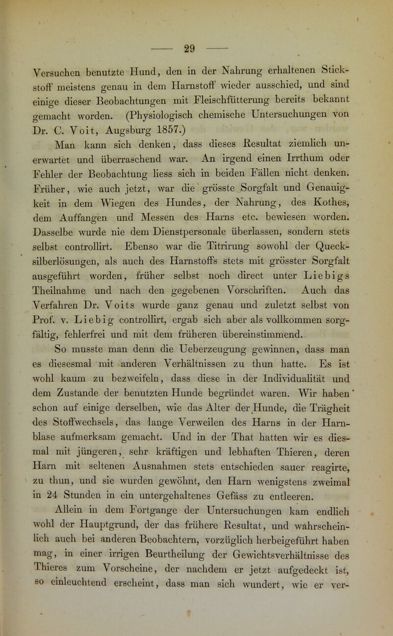 Versuchen benutzte Hund, den in der Nahrung erhaltenen Stick- stoff meistens genau in dem Harnstoff wieder ausschied, und sind einige dieser Beobachtungen mit Fleischfütterung bereits bekannt gemacht worden. (Physiologisch chemische Untersuchungen von Dr. C. Voit, Augsburg 1857.) Man kann sich denken, dass dieses Resultat ziemlich un- erwartet und überraschend war. An irgend einen Irrthum oder Fehler der Beobachtung Hess sich in beiden Fällen nicht denken. Früher, wie auch jetzt, war die grösste Sorgfalt und Genauig- keit in dem Wiegen des Hundes, der Nahrung, des Kothes, dem Auffangen und Messen des Harns etc. bewiesen worden. Dasselbe wurde nie dem Dienstpersonale überlassen, sondern stets selbst controllirt. Ebenso war die Titrirung sowohl der Queck- silberlösungen, als auch des Harnstoffs stets mit grösster Sorgfalt ausgeführt worden, früher selbst noch direct unter Liebigs Theilnahme und nach den gegebenen Vorschriften. Auch das Verfahren Dr. Voits wurde ganz genau und zuletzt selbst von Prof. v. L i e b i g controllirt, ergab sich aber als vollkommen sorg- fältig, fehlerfrei und mit dem früheren übereinstimmend. So musste man denn die Ueberzeugung gewinnen, dass man es diesesmal mit anderen Verhältnissen zu thun hatte. Es ist wohl kaum zu bezweifeln, dass diese in der IndividuaKtät und dem Zustande der benutzten Hunde begründet waren. Wir haben * schon auf einige derselben, wie das Alter der Hunde, die Trägheit des Stoffwechsels, das lange Verweilen des Harns in der Harn- blase aufmerksam gemacht. Und in der That hatten wir es dies- mal mit jüngeren, sehr kräftigen und lebhaften Thieren, deren Harn mit seltenen Ausnahmen stets entschieden sauer reagirte, zu thun, und sie wurden gewöhnt, den Harn wenigstens zweimal in 24 Stunden in ein untergehaltenes Gefäss zu entleeren. Allein in dem Fortgange der Untersuchungen kam endlich wohl der Hauptgrund, der das frühere Resultat, und wahrschein- lich auch bei anderen Beobachtern, vorzüglich herbeigeführt haben mag, in einer irrigen Beurtheilung der Gewichts Verhältnisse des Thieres zum Vorscheine, der nachdem er jetzt aufgedeckt ist, so einleuchtend erscheint, dass man sich wundert, wie er vcr-
