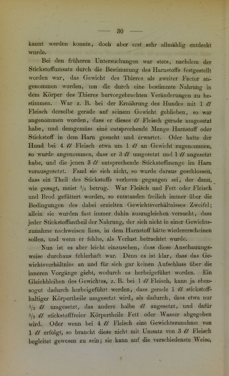 kannt werden konnte, doch aber erst sehr allmählig entdeckt wurde. Bei den früheren Untersuchungen war stets, nachdem der Stickstoffumsatz durch die Bestimmung des Harnstoffs festgestellt worden war, das Gewicht des Thieres als zweiter Factor an- genommen worden, um die durch eine bestimmte Nahrung in dem Körper des Thieres hervorgebrachten Veränderungen zu be- stimmen. War z. B. bei der Ernährung des Hundes mit 1 ZZ Fleisch derselbe gerade auf seinem Gewicht geblieben, so war angenommen worden, dass er dieses Zf Fleisch gerade umgesetzt habe, und demgemäss eine entsprechende Menge Harnstoff oder Stickstoff in dem Ham gesucht und erwartet. Oder hatte der Hund bei 4 Zf Fleisch etwa um 1 ZZ an Gewicht zugenommen, so wurde angenommen, dass er 3 Zf umgesetzt und 1 ZZ angesetzt habe, und die jenen 3 Zf entsprechende Stickstoffmenge im Ham vorausgesetzt. Fand sie sich nicht, so wurde daraus geschlossen, dass ein Theil des Stickstoffs verloren gegangen sei, der dann, wie gesagt, meist i/z betrug. War Fleiäch und Fett oder Fleisch und Brod gefüttert worden, so entstanden freilich immer über die Bedingungen des dabei erzielten Gewichtsverhältnisses Zweifel; allein sie wurden fast immer dahin auszugleichen versucht, dass jeder Stickstoffantheil der Nahrung, der sich nicht in einer Gewichts- zunahme nachweisen liess, in dem Harnstoff hätte wiedererscheinen sollen, und wenn er fehlte, als Verlust betrachtet wurde. Nun ist es aber leicht einzusehen, dass diese Anschauungs- weise durchaus fehlerhaft war. Denn es ist klar, dass das Ge- wichtsverhältniss an und für sich gar keinen Aufschluss über die inneren Vorgänge giebt, wodurch es herbeigeführt worden. Ein Gleichbleiben des Gewichtes, z. B. bei 1 Zf Fleisch, kann ja eben- sogut dadurch herbeigeführt werden, dass gerade 1 Zf Stickstoff- haltiger Körpertheile umgesetzt wird, als dadurch, dass etwa nur i/a Zf umgesetzt, das andere halbe Zf angesetzt, und dafür i/2 Zf stickstofffreier Körpertheile Fett oder Wasser abgegeben wird. Oder wenn bei 4 Zf Fleisch eine Gewichtszunahme von 1 ZZ erfolgt, so braucht diese nicht mit Umsatz von 3 ZZ Fleisch begleitet gewesen zu sein; sie kann auf die verschiedenste Weise,