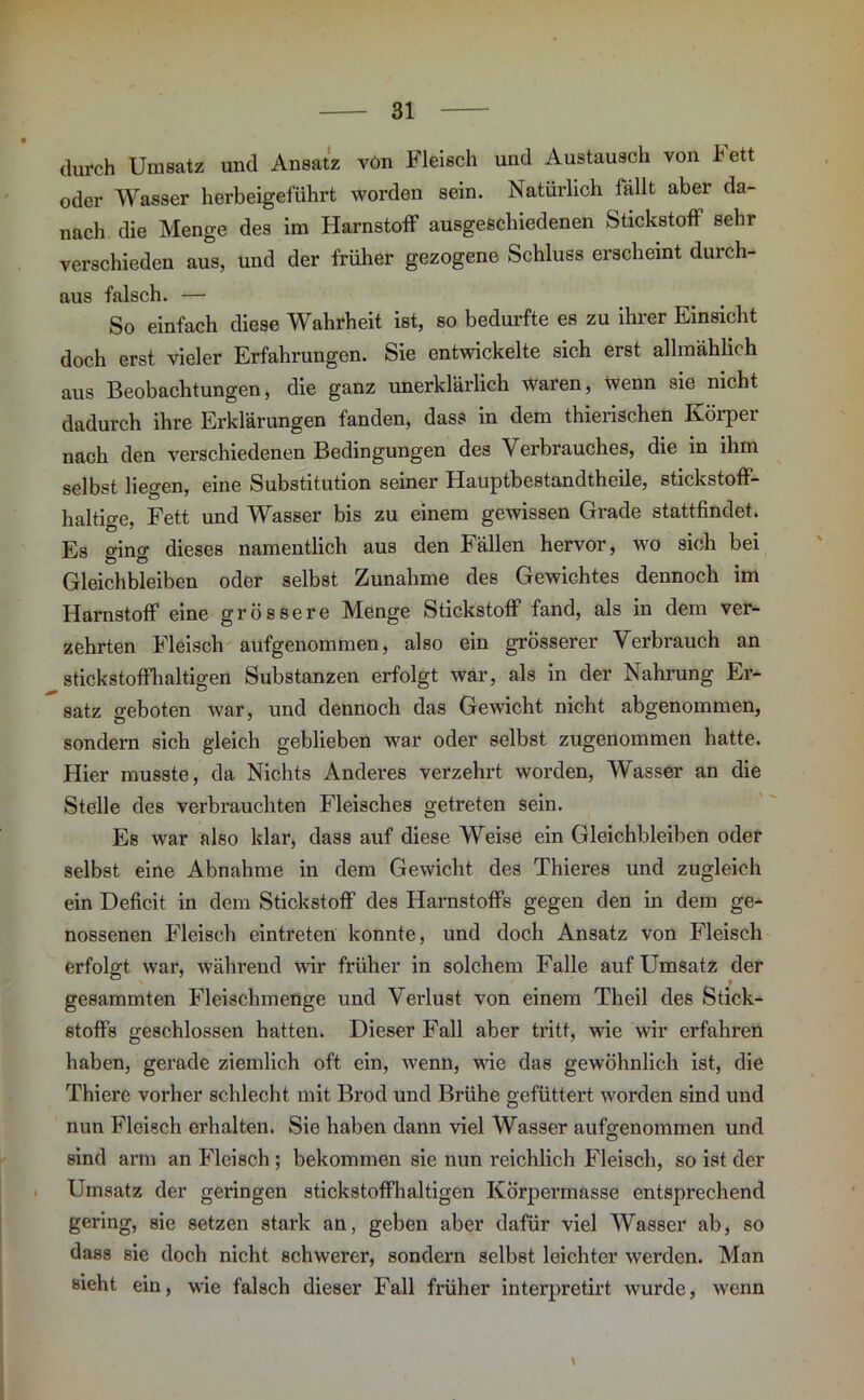 durch Umsatz und Ansatz von Fleisch und Austausch von lett oder Wasser herbeigeführt worden sein. Natürlich fällt aber da- nach die Menge des im Harnstoff ausgeschiedenen Stickstoff sehr verschieden aus, und der früher gezogene Schluss erscheint durch- aus falsch. — So einfach diese Wahrheit ist, so bedurfte es zu ihrer Einsicht doch erst vieler Erfahrungen. Sie entwickelte sich erst allmählich aus Beobachtungen, die ganz unerklärlich waren, wenn sie nicht dadurch ihre Erklärungen fanden, dass in dem thierischen Körper nach den verschiedenen Bedingungen des Verbrauches, die in ihm selbst liegen, eine Substitution seiner Hauptbestandtheile, stickstoff- haltige, Fett und Wasser bis zu einem gewissen Grade stattfindet. Es ging dieses namentlich aus den Fällen hervor, wo sich bei Gleichbleiben oder selbst Zunahme des Gewichtes dennoch im Harnstoff eine grössere Menge Stickstoff fand, als in dem ver- zehrten Fleisch aufgenommen, also ein grösserer Verbrauch an stickstoffhaltigen Substanzen erfolgt war, als in der Nahrung Er- satz geboten war, und dennoch das Gewicht nicht abgenommen, sondern sich gleich geblieben war oder selbst zugenommen hatte. Hier musste, da Nichts Anderes verzehrt worden, Wasser an die Stelle des verbrauchten Fleisches getreten sein. Es war also klar, dass auf diese Weise ein Gleichbleiben oder selbst eine Abnahme in dem Gewicht des Thieres und zugleich ein Deficit in dem Stickstoff des Harnstoffs gegen den in dem ge- nossenen Fleisch eintreten konnte, und doch Ansatz von Fleisch erfolgt war, während wir früher in solchem Falle auf Umsatz der gesammten Fleischmenge und Verlust von einem Theil des Stick- stoffs geschlossen hatten. Dieser Fall aber tritt, wie wir erfahren haben, gerade ziemlich oft ein, wenn, wie das gewöhnlich ist, die Thiere vorher schlecht mit Brod und Brühe gefüttert worden sind und nun Fleisch erhalten. Sie haben dann viel Wasser aufg-enommen und sind arm an Fleisch ; bekommen sie nun reichlich Fleisch, so ist der Umsatz der geringen stickstoffhaltigen Körpermasse entsprechend gering, sie setzen stark an, geben aber dafür viel Wasser ab, so dass sie doch nicht schwerer, sondern selbst leichter werden. Man sieht ein, wie falsch dieser Fall früher interpretirt wurde, wenn \