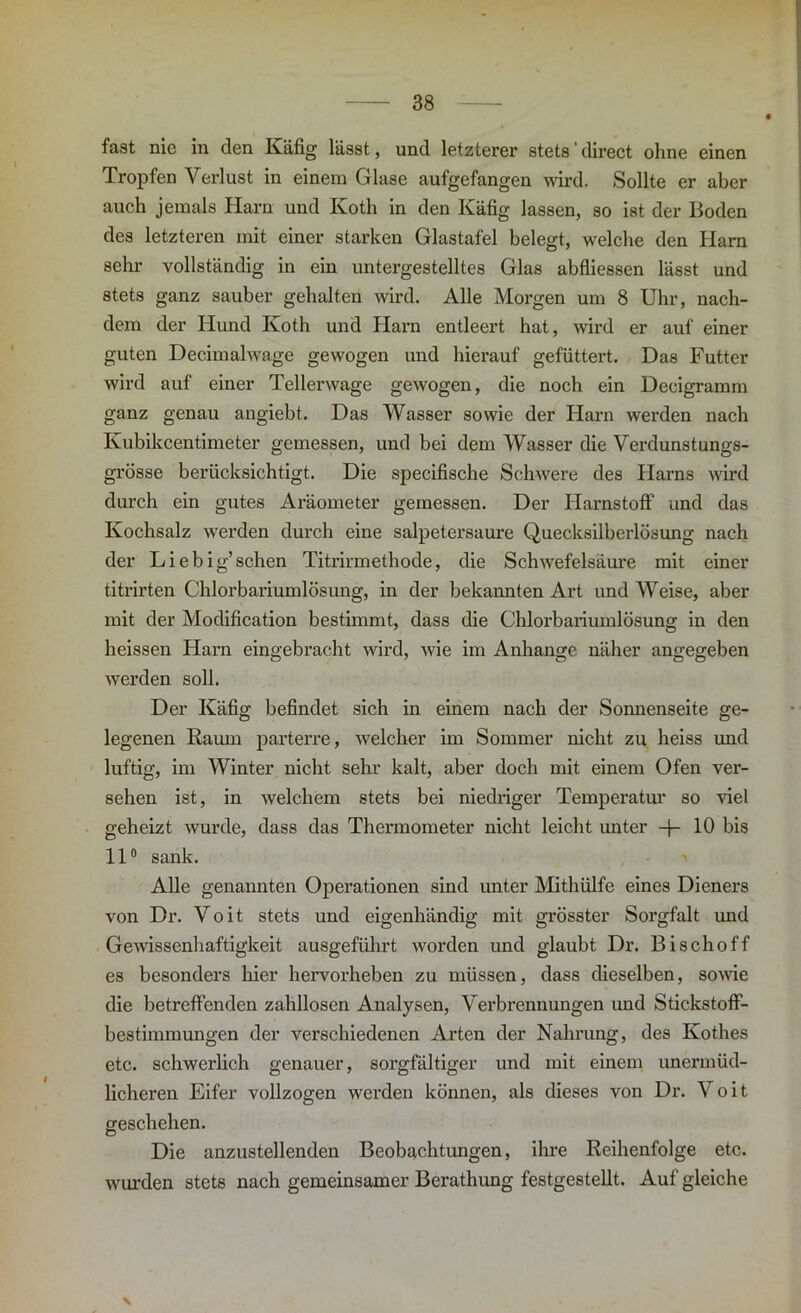 fast nie in den Käfig lässt, und letzterer stets direct ohne einen Tropfen Verlust in einem Glase aufgefangen wird. Sollte er aber auch jemals Harn und Koth in den Käfig lassen, so ist der Boden des letzteren mit einer starken Glastafel belegt, welche den Harn sehr vollständig in ein untergestelltes Glas abfliessen lässt und stets ganz sauber gehalten wird. Alle Morgen um 8 Uhr, nach- dem der Hund Koth und Harn entleert hat, wird er auf einer guten Decimalwage gewogen und hierauf gefüttert. Das Futter wird auf einer Tellerwage gewogen, die noch ein Decigramm ganz genau angiebt. Das Wasser sowie der Harn werden nach Kubikcentimeter gemessen, und bei dem Wasser die Verdunstungs- grösse berücksichtigt. Die specifische Schwere des Harns wird durch ein gutes Aräometer gemessen. Der Harnstoff und das Kochsalz werden durch eine salpetersaure Quecksilberlösung nach der Liebig’schen Titrirmethode, die Schwefelsäui’e mit einer titrirten Chlorbariumlösung, in der bekannten Art und Weise, aber mit der Modification bestimmt, dass die Chlorbariumlösung in den heissen Harn eingebracht wird, wie im Anhänge näher angegeben werden soll. Der Käfig befindet sich in einem nach der Sonnenseite ge- legenen Raum parterre, welcher im Sommer nicht zu heiss und luftig, im Winter nicht sehr kalt, aber doch mit einem Ofen ver- sehen ist, in welchem stets bei niedriger Temperatur so viel geheizt wurde, dass das Thermometer nicht leicht unter -f- 10 bis 11° sank. Alle genannten Operationen sind unter Mithülfe eines Dieners von Dr. Voit stets und eigenhändig mit grösster Sorgfalt und Gewissenhaftigkeit ausgeführt worden und glaubt Dr. Bischoff es besonders hier hervor heben zu müssen, dass dieselben, sowie die betreffenden zahllosen Analysen, Verbrennungen und Stickstoff- bestimmungen der verschiedenen Arten der Nahrung, des Kothes etc. schwerlich genauer, sorgfältiger und mit einem unermüd- licheren Eifer vollzogen werden können, als dieses von Dr. Voit geschehen. Die anzustellenden Beobachtungen, ihre Reihenfolge etc. wurden stets nach gemeinsamer Berathung festgestellt. Auf gleiche \