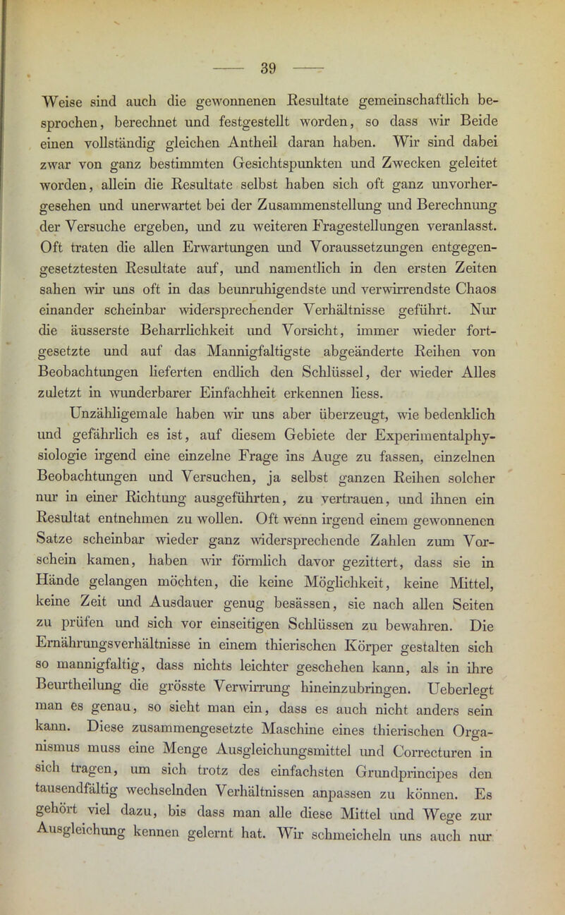 Weise sind auch die gewonnenen Resultate gemeinschaftlich be- sprochen, berechnet und festgestellt worden, so dass wir Beide einen vollständig gleichen Antheil daran haben. Wir sind dabei zwar von ganz bestimmten Gesichtspunkten und Zwecken geleitet worden, allein die Resultate selbst haben sich oft ganz unvorher- gesehen und unerwartet bei der Zusammenstellung und Berechnung der Versuche ergeben, und zu weiteren Fragestellungen veranlasst. Oft traten die allen Erwartungen und Voraussetzungen entgegen- gesetztesten Resultate auf, und namentlich in den ersten Zeiten sahen wir uns oft in das beunruhigendste und verwirrendste Chaos einander scheinbar widersprechender Verhältnisse geführt. Nur die äusserste Beharrlichkeit und Vorsicht, immer wieder fort- gesetzte und auf das Mannigfaltigste abgeänderte Reihen von Beobachtungen lieferten endlich den Schlüssel, der wieder Alles zuletzt in wunderbarer Einfachheit erkennen liess. Unzähligemale haben wir uns aber überzeugt, wie bedenklich und gefährlich es ist, auf diesem Gebiete der Experimentalphy- siologie ii’gend eine einzelne Frage ins Auge zu fassen, einzelnen Beobachtungen und Versuchen, ja selbst ganzen Reihen solcher nur in einer Richtung ausgeführten, zu vertrauen, und ihnen ein Resultat entnehmen zu wollen. Oft wenn irgend einem gewonnenen Satze scheinbar wieder ganz widersprechende Zahlen zum Vor- schein kamen, haben wir förmlich davor gezittert, dass sie in Hände gelangen möchten, die keine Möglichkeit, keine Mittel, keine Zeit und Ausdauer genug besässen, sie nach allen Seiten zu prüfen und sich vor einseitigen Schlüssen zu bewahren. Die Ernährungsverhältnisse in einem thierischen Körper gestalten sich so mannigfaltig, dass nichts leichter geschehen kann, als in ihre Beurtheilung die grösste Verwirrung hineinzubringen. Ueberlegt man es genau, so sieht man ein, dass es auch nicht anders sein kann. Diese zusammengesetzte Maschine eines thierischen Orga- nismus muss eine Menge Ausgleichungsmittel und Correcturen in sich tragen, um sieh trotz des einfachsten Grundprincipes den tausendfältig wechselnden Verhältnissen anpassen zu können. Es gehört viel dazu, bis dass man alle diese Mittel und Wege zur Ausgleichung kennen gelernt hat. Wir schmeicheln uns auch nur