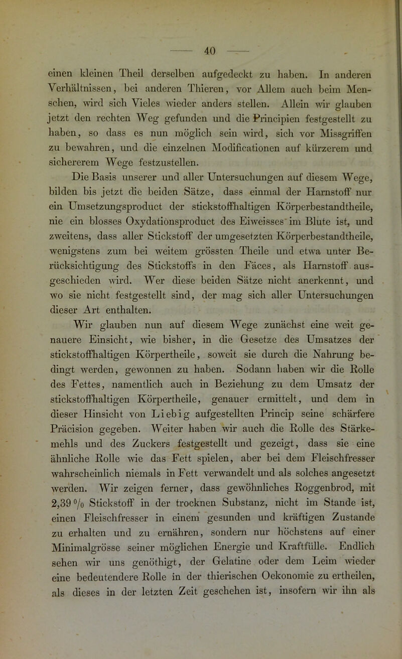 einen kleinen Theil derselben aufgedeckt zu haben. In anderen Verhältnissen, bei anderen Thieren, vor Allem auch beim Men- schen, wird sich Vieles wieder anders stellen. Allein wir glauben jetzt den rechten Weg gefunden und die Principien festgestellt zu haben, so dass es nun möglich sein wird, sich vor Missgriffen zu bewahren, und die einzelnen Modificationen auf kürzerem und sichererem Wege festzustellen. Die Basis unserer und aller Untersuchungen auf diesem Wege, bilden bis jetzt die beiden Sätze, dass einmal der Harnstoff nur ein Umsetzungsproduct der stickstoffhaltigen Körperbestandtheile, nie ein blosses Oxydatiönsproduct des Eiweisses' im Blute ist, und zweitens, dass aller Stickstoff der umgesefzten Körperbestandtheile, wenigstens zum bei weitem grössten Theile und etwa unter Be- rücksichtigung des Stickstoffs in den Fäces, als Harnstoff aus- geschieden wird. Wer diese beiden Sätze nicht anerkennt, und wo sie nicht festgestellt sind, der mag sich aller Untersuchungen dieser Art enthalten. Wir glauben nun auf diesem Wege zunächst eine weit ge- nauere Einsicht, wie bisher, in die Gesetze des Umsatzes der stickstoffhaltigen Körpertheile, soweit sie durch die Nahrung be- dingt werden, gewonnen zu haben. Sodann haben wir die Rolle des Fettes, namentlich auch in Beziehung zu dem Umsatz der stickstoffhaltigen Körpertheile, genauer ermittelt, und dem in dieser Hinsicht von Liebig aufgestellten Princip seine schärfere Präcision gegeben. Weiter haben wir auch die Rolle des Stärke- mehls und des Zuckers festgestellt und gezeigt, dass sie eine ähnliche Rolle wie das Fett spielen, aber bei dem Fleischfresser wahrscheinlich niemals in Fett verwandelt und als solches angesetzt werden. Wir zeigen ferner, dass gewöhnliches Roggenbrod, mit 2,39 °/o Stickstoff in der trocknen Substanz, nicht im Stande ist, einen Fleischfresser in einem gesunden und kräftigen Zustande zu erhalten und zu ernähren, sondern nur höchstens auf einer Minimalgrösse seiner möglichen Energie und Kraft fülle. Endlich sehen wir uns genöthigt, der Gelatine oder dem Leim wieder eine bedeutendere Rolle in der thierischen Oekonomie zu ertheilen, als dieses in der letzten Zeit geschehen ist, insofern wir ihn als