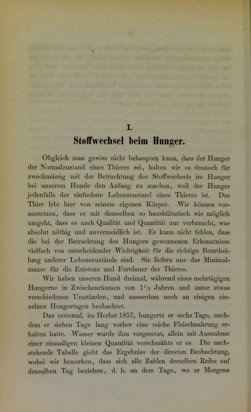 I. Stoffwechsel beim Ilnnger. Obgleich man gewiss nicht behaupten kann, dass der Hunger der Normalzustand eines Thieres sei, halten wir es dennoch für zweckmässig mit der Betrachtung des Stoffwechsels im Hunger bei unserem Hunde den Anfang zu machen, weil der Hunger jedenfalls der einfachste Lebenszustand eines Thieres ist. Das Thier lebt hier von seinem eigenen Körper. Wir können vor- aussetzen, dass es mit demselben so haushälterisch wie möglich umgeht, dass es nach Qualität und Quantität nur verbraucht, was absolut nöthig und unvermeidlich ist. Es kann nicht fehlen, dass die bei der Betrachtung des Hungers gewonnenen Erkenntnisse vielfach von entscheidender Wichtigkeit für die richtige Beurtei- lung anderer Lebenszustände sind. Sie liefern uns das Minimal- maass für die Existenz und Fortdauer des Thieres. Wir haben unseren Hund dreimal, während eines mehrtägigen Hungems in Zwischenräumen von l'/2 Jahren und unter etwas verschiedenen Umständen, und ausserdem noch an einigen ein- zelnen Hungertagen beobachtet. Das erstemal, im Herbst 1857, hungerte er sechs Tage, nach- dem er sieben Tage lang vorher eine reiche Fleischnahrung er- halten hatte. Wasser wurde ihm vorgesetzt, allein mit Ausnahme einer einmaligen kleinen Quantität verschmähte er es. Die nach- stehende Tabelle giebt das Ergebniss der directen Beobachtung, wobei wir bemerken, dass sich alle Zahlen derselben Reihe auf denselben Tag beziehen, d. h. an dem Tage, wo er Morgens