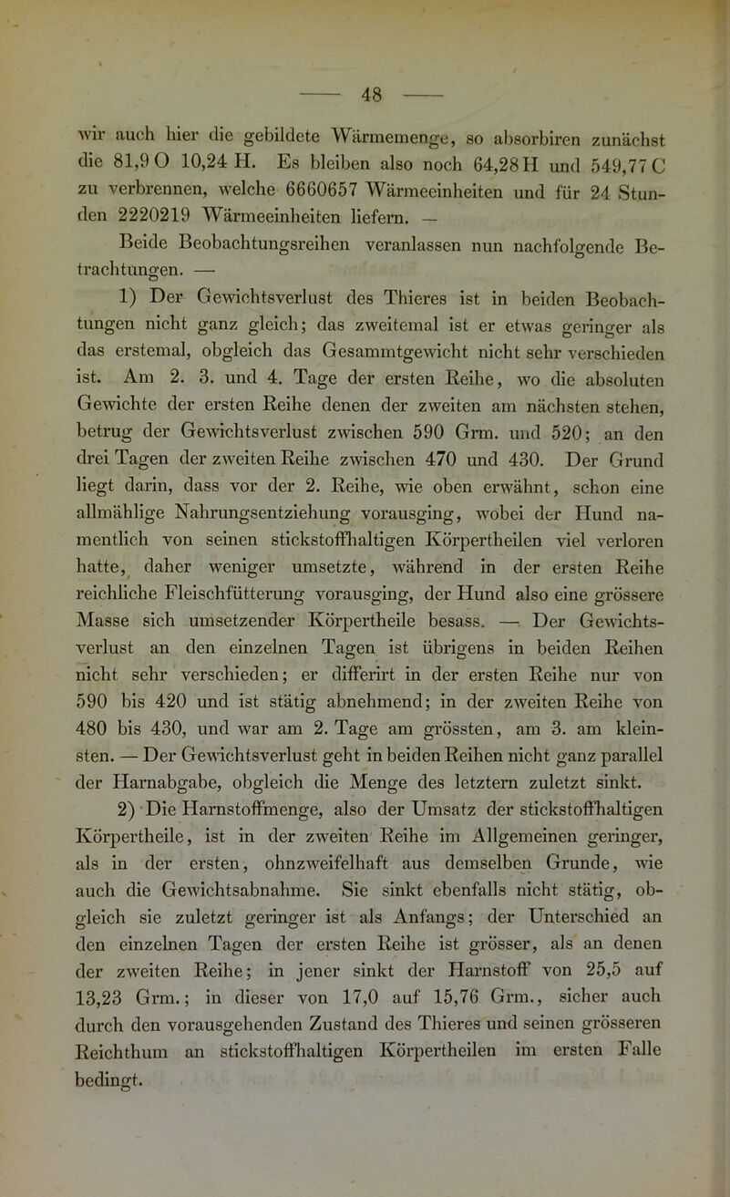 wir auch hier die gebildete Wärmemenge, so absorbiren zunächst die 81,9 0 10,24 H. Es bleiben also noch 64,28 H und 549,77 0 zu verbrennen, welche 6660657 Wärmeeinheiten und für 24 Stun- den 2220219 Wärmeeinheiten liefern. — Beide Beobachtungsreihen veranlassen nun nachfolgende Be- trachtungen. — 1) Der Gewichtsverlust des Thieres ist in beiden Beobach- tungen nicht ganz gleich; das zweitemal ist er etwas geringer als das erstemal, obgleich das Gesammtgewicht nicht sehr verschieden ist. Am 2. 3. und 4. Tage der ersten Reihe, wo die absoluten Gewichte der ersten Reihe denen der zweiten am nächsten stehen, betrug der Gewichtsverlust zwischen 590 Grm. und 520; an den drei Tagen der zweiten Reihe zwischen 470 und 430. Der Grund liegt darin, dass vor der 2. Reihe, wie oben erwähnt, schon eine allmählige Nahrungsentziehung vorausging, wobei der Hund na- mentlich von seinen stickstoffhaltigen Körpertheilen viel verloren hatte, daher weniger umsetzte, während in der ersten Reihe reichliche Fleischfütterung vorausging, der Hund also eine grössere Masse sich umsetzender Körpertheile besass. — Der Gewichts- verlust an den einzelnen Tagen ist übrigens in beiden Reihen nicht sehr verschieden; er differirt in der ersten Reihe nur von 590 bis 420 und ist stätig abnehmend; in der zweiten Reihe von 480 bis 430, und war am 2. Tage am grössten, am 3. am klein- sten. — Der Gewichtsverlust geht in beiden Reihen nicht ganz parallel der Harnabgabe, obgleich die Menge des letztem zuletzt sinkt. 2) Die Harnstoffmenge, also der Umsatz der stickstoffhaltigen Körpertheile, ist in der zweiten Reihe im Allgemeinen geringer, als in der ersten, ohnzweifelhaft aus demselben Grunde, wie auch die Gewichtsabnahme. Sie sinkt ebenfalls nicht stätig, ob- gleich sie zuletzt geringer ist als Anfangs; der Unterschied an den einzelnen Tagen der ersten Reihe ist grösser, als an denen der zweiten Reihe; in jener sinkt der Harnstoff’ von 25,5 auf 13,23 Grm.; in dieser von 17,0 auf 15,76 Grm., sicher auch durch den vorausgehenden Zustand des Thieres und seinen grösseren Reichthum an stickstoffhaltigen Körpertheilen im ersten Falle bedingt.