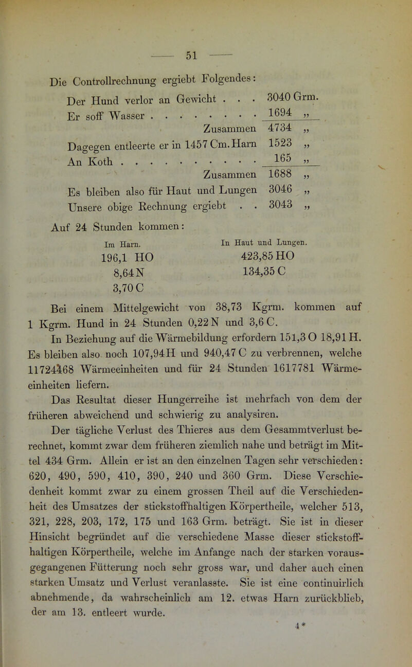 Die Controllrechnung ergiebt Folgendes: Der Hund verlor an Gewicht . . . Er soff Wasser Zusammen Dagegen entleerte er in 1457 Cm. Harn ö o An Koth Zusammen Es bleiben also für Haut und Lungen Unsere obige Rechnung ergiebt 3040 Grm. 1694 4734 „ 1523 „ 165 „ 1688 „ 3046 „ 3043 „ Auf 24 Stunden kommen: Im Harn. In Haut und Lungen. 196,1 HO 423,85 HO 8,64 N 134,35 C 3,70 C Bei einem Mittelgewicht von 38,73 Kgrm. kommen auf 1 Karin. Hund in 24 Stunden 0,22 N und 3,6 C. In Beziehung auf die Wärmebildung erfordern 151,30 18,91 H. Es bleiben also noch 107,94H und 940,47 C zu verbrennen, welche 117243:68 Wärmeeinheiten und für 24 Stunden 1617781 Wärme- einheiten liefern. Das Resultat dieser Hungerreihe ist mehrfach von dem der früheren abweichend und schwierig zu analysiren. Der tägliche Verlust des Thieres aus dem Gesammtverlust be- rechnet, kommt zwar dem früheren ziemlich nahe und beträgt im Mit- tel 434 Grm. Allein er ist an den einzelnen Tagen sehr verschieden: 620, 490, 590, 410, 390, 240 und 360 Grm. Diese Verschie- denheit kommt zwar zu einem grossen Theil auf die Verschieden- heit des Umsatzes der stickstoffhaltigen Ivörpertheile, welcher 513, 321, 228, 203, 172, 175 und 163 Grm. beträgt. Sie ist in dieser Hinsicht begründet auf die verschiedene Masse dieser stickstoff- haltigen Körpertheile, welche im Anfänge nach der starken voraus- gegangenen Fütterung noch sehr gross war, und daher auch einen starken Umsatz und Verlust veranlasste. Sie ist eine continuirlich abnehmende, da wahrscheinlich am 12. etwas Harn zurückblieb, der am 13. entleert wurde. 4*