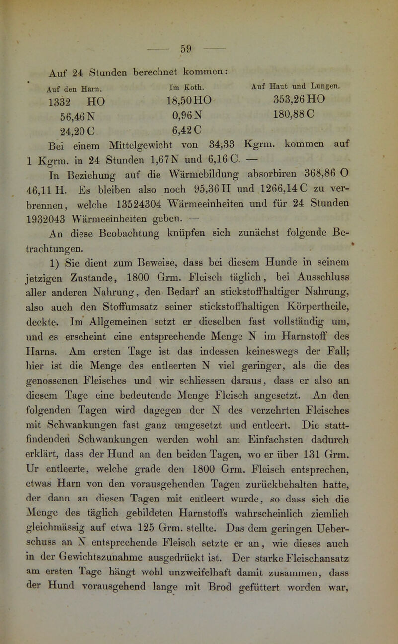 Auf 24 Stunden berechnet kommen: Auf den Harn. 1332 HO 56,46 N 24,20 0 Im Koth. Auf Haut und Lungen. 18,50HO 353,26 HO 0,96 N 180,880 6,42 0 Bei einem Mittelgewicht von 34,33 Kgrm. kommen auf 1 Kgrm. in 24 Stunden 1,67N und 6,16 0. — In Beziehung auf die Wärmebildung absorbiren 368,86 O 46,11 H. Es bleiben also noch 95,36 H und 1266,14 0 zu ver- brennen, welche 13524304 Wärmeeinheiten und für 24 Stunden 1932043 Wärmeeinheiten geben. — An diese Beobachtung knüpfen sich zunächst folgende Be- trachtungen. 1) Sie dient zum Beweise, dass bei diesem Hunde in seinem jetzigen Zustande, 1800 Grm. Fleisch täglich, bei Ausschluss aller anderen Nahrung, den Bedarf an stickstoffhaltiger Nahrung, also auch den Stoffumsatz seiner stickstoffhaltigen Körpertheile, deckte. Im Allgemeinen setzt er dieselben fast vollständig um, und es erscheint eine entsprechende Menge N im Harnstoff des Harns. Am ersten Tage ist das indessen keineswegs der Fall; hier ist die Menge des entleerten N viel geringer, als die des genossenen Fleisches und wir schliessen daraus, dass er also an diesem Tage eine bedeutende Menge Fleisch angesetzt. An den folgenden Tagen wird dagegen der N des verzehrten Fleisches mit Schwankungen fast ganz umgesetzt und entleert. Die statt- findenden Schwankungen werden wohl am Einfachsten dadurch erklärt, dass der Hund an den beiden Tagen, wo er über 131 Grm. Ur entleerte, welche grade den 1800 Grm. Fleisch entsprechen, etwas Harn von den vorausgehenden Tagen zurückbehalten hatte, der dann an diesen Tagen mit entleert wurde, so dass sich die Menge des täglich gebildeten Harnstoffs wahrscheinlich ziemlich gleichmässig auf etwa 125 Grm. stellte. Das dem geringen Ueber- schuss an N entsprechende Fleisch setzte er an, wie dieses auch in der Gewichtszunahme ausgedrückt ist. Der starke Fleischansatz am ersten Tage hängt wohl unzweifelhaft damit zusammen, dass der Hund vorausgehend lange mit Brod gefüttert worden war,