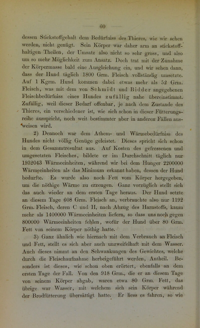 dessen Stickstoffgehalt dem Bedürfniss des Thieres, wie wir sehen werden, nicht genügt. Sein Körper war daher arm an stickstoff- haltigen Iheilen, der Umsatz also nicht so sehr gross, und also um so mehr Möglichkeit zum Ansatz. Doch trat mit der Zunahme der Körpermasse bald eine Ausgleichung ein, und wir sehen dann, dass der Hund täglich 1800 Grm. Fleisch vollständig umsetzte. Auf 1 Kgrm. Hund kommen dabei etwas mehr als 52 Grm. Fleisch, was mit dem von Schmidt und Bidder angegebenen Fleischbedürfniss eines Hundes zufällig nahe übereinstimmt. Zufällig, Aveil dieser Bedarf offenbar, je nach dem Zustande des Thieres, ein verschiedener ist, wie sich schon in dieser Fütterungs- reihe ausspricht, noch weit bestimmter aber in anderen Fällen aus- Veisen wird. 2) Dennoch Avar dem Athem- und Wärmebedürfniss des Hundes nicht völlig Genüge geleistet. Dieses spricht sich schon in dem Gesammtresultat aus. Auf Kosten des gefressenen und umgesetzten Fleisches, bildete er im Durchschnitt täglich nur 1932043 Wärmeeinheiten, während wir bei dem Hunger 2200000 Wärmeeinheiten als das Minimum erkannt haben, dessen der Hund bedurfte. Es Avurde also noch Fett vom Körper hergegeben, um die nöthige Wärme zu erzeugen. Ganz vorzüglich stellt sich das auch Avieder an dem ersten Tage heraus. Der Hund setzte an diesem Tage 608 Grm. Fleisch an, verbrauchte also nur 1192 Grm. Fleisch, deren C und H, nach Abzug des Harnstoffs, kaum mehr als 1400000 Wärmeeinheiten liefern, so dass uns noch gegen 800000 Wärmeeinheiten fehlen, wofür der Hund über 80 Grm. Fett von seinem Körper nöthig hatte. 3) Ganz ähnlich AA'ie hiernach mit dem Verbrauch an Fleisch und Fett, stellt es sich aber auch unzweifelhaft mit dem Wasser. Auch dieses nimmt an den SchAvankungen des GeAvichtes, Avelehe durch die Fleischaufnahme herbeigeführt werden, Antheil. Be- sonders ist dieses, Avie schon oben erörtert, ebenfalls an dem ersten Tage der Fall. Von den 918 Grm., die er an diesem Tage von seinem Körper abgab, Avaren etwa 80 Grm. Fett, das übrige war Wasser, mit welchem sich sein Körper während der Broclfütterung übersättigt hatte. Er liess es fahren, so Avie