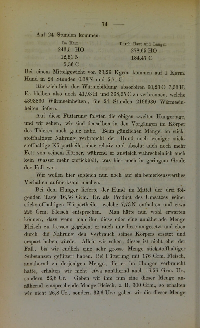 Auf 24 Stunden kommen: Im Ham Durch Haut und Lungen 243,5 HO 12,51 N 5,36 C 278,65 HO 184,47 C Bei einem Mittelgewicht von 33,26 Kgrm. kommen auf 1 Kgrm. Hund in 24 Stunden 0,38 N und 5,71 C. Rücksichtlich der Wärmebildung absorbiren 60,23 0 7,53 H. Es bleiben also noch 41,93 II und 368,95 C zu verbrennen, welche 4393860 Wärmeeinheiten, für 24 Stunden 2196930 Wärmeein- heiten liefern. Auf diese Fütterung folgten die obigen zweiten Hungertage, und wir sehen, wir sind denselben in den Vorgängen im Körper des Thieres auch ganz nahe. Beim gänzlichen Mangel an stick- stoffhaltiger Nahrung verbraucht der Hund noch weniger stick- stoffhaltige Körpertheile, aber relativ und absolut auch noch mehr Fett von seinem Körper, während er zugleich wahrscheinlich auch kein Wasser mehr zurückhält, was hier noch in geringem Grade der Fall war. Wir wollen hier sogleich nun noch auf ein bemerkenswerthes Verhalten aufmerksam machen. % Bei dem Hunger lieferte der Hund im IVJittel der drei fol- genden Tage 16,56 Grm. Ur. als Product des Umsatzes seiner stickstoffhaltigen Körpertheile, welche 7,73N enthalten und etwa 225 Grm. Fleisch entsprechen. Man hätte nun wohl erwarten können, dass wenn man ihm diese oder eine annähernde Menge Fleisch zu fressen gegeben, er auch nur diese umgesetzt und eben durch die' Nahrung den Verbrauch seines Körpers ersetzt und erspart haben würde. Allein wir sehen, dieses ist nicht eher der Fall, bis wir endlich eine sehr grosse Menge stickstoffhaltiger Substanzen gefüttert haben. Bei Fütterung mit 176 Grm. Fleisch, annähernd zu derjenigen Menge, die er im Hunger verbraucht hatte, erhalten wir nicht etwa annähernd auch 16,56 Grm. Ur., sondern 26,8 Ur. Geben wir ihm nun eine dieser Menge an- nähernd entsprechende Menge Fleisch, z. B. 300 Grm., so erhalten wir nicht 26,8 Ur., sondern 32,6 Ur.; geben wir die dieser Menge