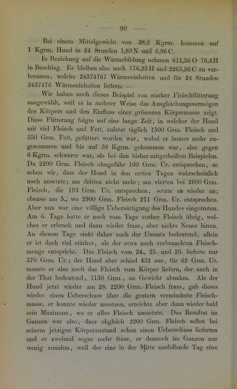 Bei einem Mittelgewicht von 38,2 Kgrm. kommen auf 1 Kgrm. Hund in 24 Stunden 1,89 N und 6,96 C. In Beziehung auf die Wärmebildung nehmen 611,36 0 76,4H in Beschlag. Es bleiben also noch 176,2311 und 2263,36 0 zu ver- brennen, welche 24374767 Wärmeeinheiten und für 24 Stunden 2437476 Wärmeeinheiten liefern. — Wir haben noch dieses Beispiel von starker Fleischfütterung ausgewählt, weil es in anderer Weise das Ausgleichungsvermögen des Körpers und den Einfluss einer grösseren Körpermasse zeigt. Diese Fütterung folgte auf eine lange Zeit, in welcher der Hund mit viel hleisch und Fett, zuletzt täglich 1500 Grm. Fleisch und 350 Grm. Fett, gefüttert worden war, wobei er immer mehr zu- genommen und bis auf 38 Kgrm. gekommen war, also gegen 6 Kgrm. schwerer war, als bei den bisher mitgetheilten Beispielen. Da 2200 Grm. Fleisch ohngefähr 160 Grm. Ür. entsprechen, so sehen Avir, dass der Hund in den ersten Tagen wahrscheinlich noch ansetzte; am dritten nicht mehr; am vierten bei 2600 Grm. Fleisch, die 193 Grm. Ur. entsprechen, setzte e» wieder an; ebenso am 5., avo 2900 Grm. Fleisch 211 Grm. Ur. entsprechen. Aber nun Avar eine völlige Uebersättigung des Hundes eingetreten. Am 6. Tage hatte er noch vom Tage vorher Fleisch übrig, Avel- ches er erbrach und dann Avieder frass, aber nichts Neues hinzu. An diesem Tage sinkt daher auch der Umsatz bedeutend, allein er ist doch Adel stärker, als der etAva noch verbrauchten Fleisch- menge entspricht. Das Fleisch vom 24., 25. und 26. lieferte nur 370 Grm. Ur.; der Hund aber schied 432 aus, für 62 Grm. Ur. musste er also noch das Fleisch vom Körper liefern, der auch in der That bedeutend, 1130 Grm., an GeAAdcht abnahm. Als der Hund jetzt Avieder am 28. 2200 Grm. Fleisch frass, gab dieses Avieder einen Ueberschuss über die gestern verminderte Fleisch- masse, er konnte Avieder ansetzen, erreichte aber dann wieder bald sein Maximum, avo er alles Fleisch umsetzte. Das Resultat im Ganzen Avar also, dass obgleich 2200 Grm. Fleisch selbst bei seinem jetzigen Körperzustand schon einen Ueberschuss lieferten und er zAveimal sogar mehr frass, er dennoch im Ganzen nur Avenig zunahm, Aveil der eine in der Mitte ausfallende Tag eine