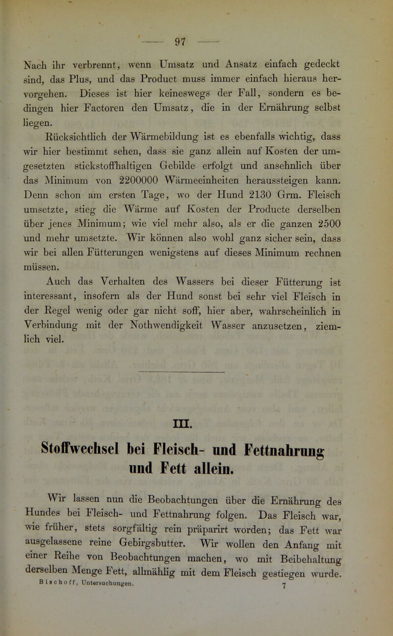 Nach ihr verbrennt, wenn Umsatz und Ansatz einfach gedeckt sind, das Plus, und das Product muss immer einfach hieraus her- vorgehen. Dieses ist hier keineswegs der Fall, sondern es be- dingen hier Factoren den Umsatz, die in der Ernährung selbst liegen. Rücksichtlich der Wärmebildung ist es ebenfalls wichtig, dass wir hier bestimmt sehen, dass sie ganz allein auf Kosten der um- gesetzten stickstoffhaltigen Gebilde erfolgt und ansehnlich über das Minimum von 2200000 Wärmeeinheiten heraussteigen kann. Denn schon am ersten Tage, wo der Hund 2130 Grm. Fleisch umsetzte, stieg die Wärme auf Kosten der Producte derselben über jenes Minimum; wie viel mehr also, als er die ganzen 2500 und mehr umsetzte. Wir können also wohl ganz sicher sein, dass wir bei allen Fütterungen wenigstens auf dieses Minimum rechnen müssen. Auch das Verhalten des Wassers bei dieser Fütterung; ist interessant, insofern als der Hund sonst bei sehr viel Fleisch in der Kegel wenig oder gar nicht soff, hier aber, wahrscheinlich in Verbindung mit der Nothwendigkeit Wasser anzusetzen, ziem- lich viel. m. Stoffwechsel bei Fleisch- und Fettnahrnng und Fett allein. Wir lassen nun die Beobachtungen über die Ernährung des Hundes bei Fleisch- und Fettnahrung folgen. Das Fleisch war, wie früher, stets sorgfältig rein präparirt worden; das Fett war ausgelassene reine Gebirgsbutter. Wir wollen den Anfang mit einer Reihe von Beobachtungen machen, wo mit Beibehaltung derselben Menge k ett, allinählig mit dem Fleisch gestiegen wurde. B i s c h o f f, Untersuchungen. n