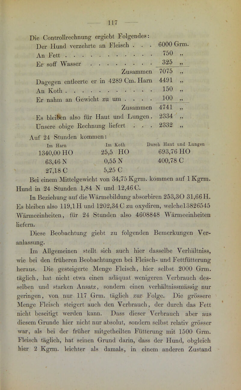 Die Controllrechnung ergiebt Folgendes: Der Hund verzehrte an Fleisch . . . An Fett Er soff Wasser Zusammen Dagegen entleerte er in 4289 Cm. Harn An Roth Er nahm an Gewicht zu um . . . . Zusammen Es bleiben also für Haut und Lungen. Unsere obige Rechnung liefert . . . 6000 Grm. 750 325 7075 4491 150 100 4741 2334 2332 55 99 55 55 55 55 55 55 55 Durch. Haut und Lungen 693,76 HO 400,78 C Auf 24 Stunden kommen: Im Harn Im Koth 1340,00 HO 25,5 HO 63,46 N 0,55 N 27,18 C 5,25 C Bei einem Mittelgewicht von 34,75 Kgrm. kommen auf 1 Kgrm. Hund in 24 Stunden 1,84 N und 12,46 C. In Beziehung auf die Wärmebildung absorbiren 253,30 31,66 H. Es bleiben also 119,1 H und 1202,34 0 zu oxydiren, welchel3826545 Wärmeeinheiten, für 24 Stunden also 4608848 Wärmeeinheiten liefern. Diese Beobachtung giebt zu folgenden Bemerkungen Ver- anlassung. Im Allgemeinen stellt sich auch hier dasselbe Verhältnis, wie bei den früheren Beobachtungen bei Fleisch- und Fettfütterung heraus. Die gesteigerte Menge Fleisch, hier selbst 2000 Grm. täglich, hat nicht etwa einen adäquat wenigeren Verbrauch des- selben und starken Ansatz, sondern einen verhältnissmässio- nur geringen, von nur 117 Grm. täglich zur Folge. Die grössere Menge Fleisch steigert auch den Verbrauch, der durch das Fett nicht beseitigt werden kann. Dass dieser Verbrauch aber aus diesem Grunde hier nicht nur absolut, sondern selbst relativ grösser war, als bei der früher mitgetheilten Fütterung mit 1500 Grm. Fleisch täglich, hat seinen Grund darin, dass der Hund, obgleich hier 2 Kgrm. leichter als damals, in einem anderen Zustand