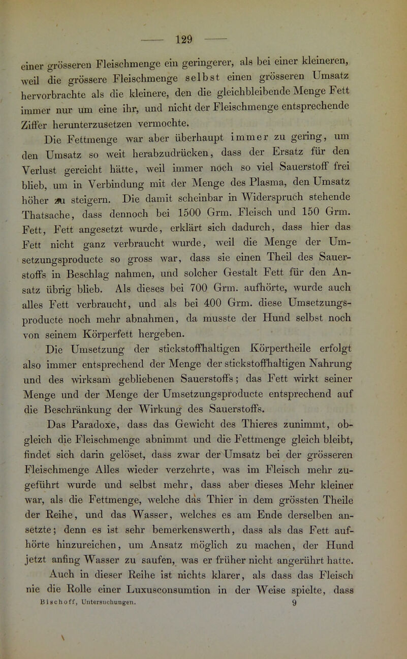 einer grösseren Fleischmenge ein geringerer, als bei einer kleineren, weil die grössere Fleischmenge selbst einen grösseren Umsatz hervorbrachte als die kleinere, den die gleichbleibende Menge Fett immer nur um eine ihr, und nicht der Fleischmenge entsprechende Zitier herunterzusetzen vermochte. Die Fettmenge war aber überhaupt immer zu gering, um den Umsatz so weit herabzudrücken, dass der Ersatz für den Verlust gereicht hätte, weil immer noch so viel Sauerstoff fiei blieb, um in Verbindung mit der Menge des Plasma, den Umsatz höher steigern. Die damit scheinbar in Widerspruch stehende Thatsache, dass dennoch bei 1500 Grm. Fleisch und 150 Grm. Fett, Fett angesetzt wurde, erklärt sich dadurch, dass hier das Fett nicht ganz verbraucht wurde, weil die Menge der Um- setzungsproducte so gross war, dass sie einen Theil des Sauer- stoffs in Beschlag nahmen, und solcher Gestalt Fett für den An- satz übriff blieb. Als dieses bei 700 Grm. aufhörte, wurde auch alles Fett verbraucht, und als bei 400 Grm. diese Umsetzungs- producte noch mehr abnahmen, da musste der Hund selbst noch von seinem Körperfett hergeben. Die Umsetzung der stickstoffhaltigen Körpertheile erfolgt also immer entsprechend der Menge der stickstoffhaltigen Nahrung und des wirksam gebliebenen Sauerstoffs; das Fett wirkt seiner Menge und der Menge der Umsetzungsproducte entsprechend auf die Beschränkung der Wirkung des Sauerstoffs. Das Paradoxe, dass das Gewicht des Thieres zunimmt, ob- gleich die Fleischmenge abnimmt und die Fettmenge gleich bleibt, findet sich darin gelöset, dass zwar der Umsatz bei der grösseren Fleischmenge Alles wieder verzehrte, was im Fleisch mehr zu- geführt wurde und selbst mehr, dass aber dieses Mehr kleiner war, als die Fettmenge, welche das Thier in dem grössten Theile der Reihe, und das Wasser, welches es am Ende derselben an- setzte; denn es ist sehr bemerkenswerth, dass als das Fett auf- hörte hinzureichen, um Ansatz möglich zu machen, der Hund jetzt anfing Wasser zu saufen, was er früher nicht angerührt hatte. Auch in dieser Reihe ist nichts klarer, als dass das Fleisch nie die Rolle einer Luxusconsumtion in der Weise spielte, dass Blschoff, Untersuchungen. 9 \