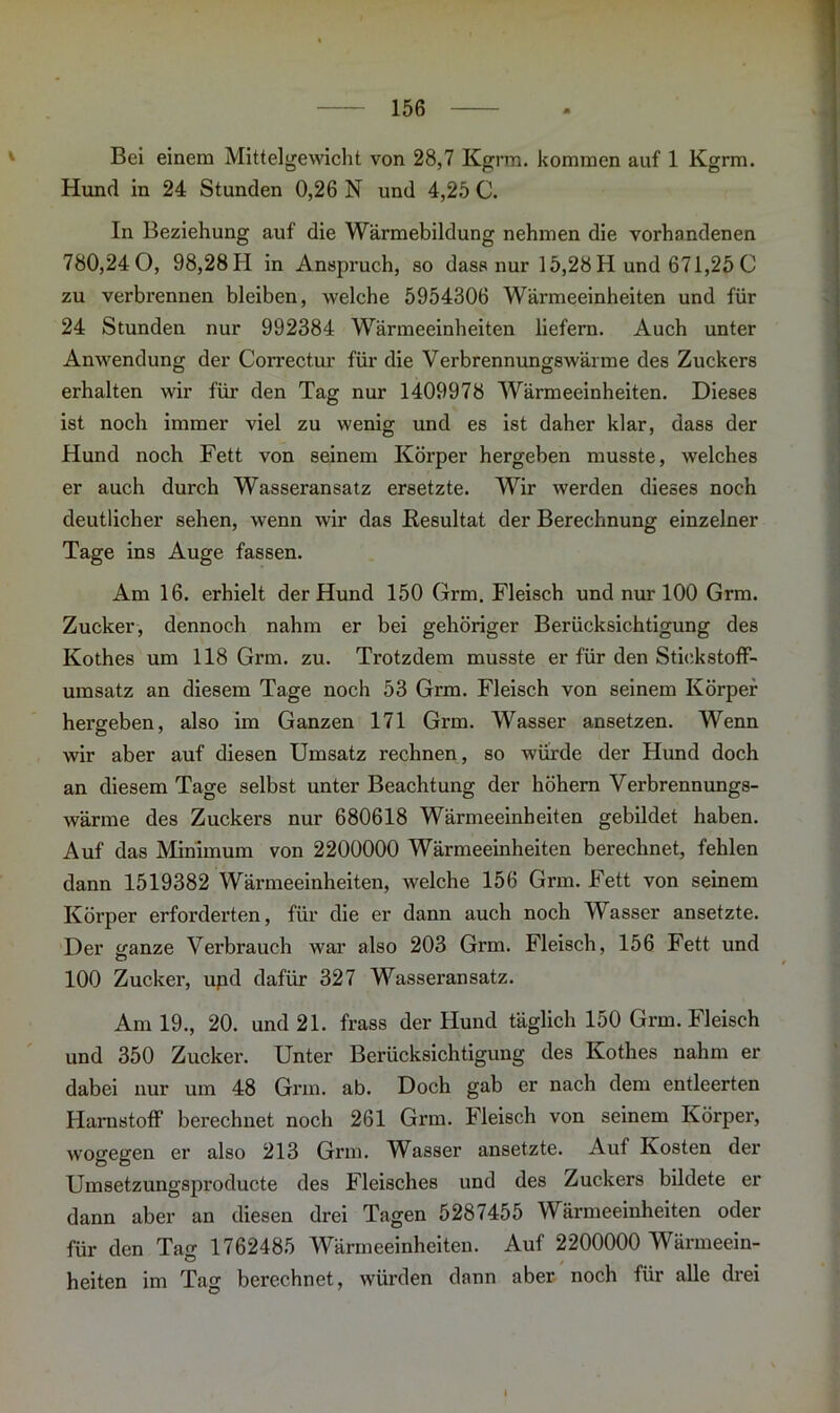 Bei einem Mittelgewicht von 28,7 Kgrm. kommen auf 1 Kgrm. Hund in 24 Stunden 0,26 N und 4,25 C. In Beziehung auf die Wärmebildung nehmen die vorhandenen 780,24 0, 98,28 H in Anspruch, so dass nur 15,28 H und 671,25 C zu verbrennen bleiben, welche 5954306 Wärmeeinheiten und für 24 Stunden nur 992384 Wärmeeinheiten liefern. Auch unter Anwendung der Correctur für die Verbrennungswärme des Zuckers erhalten wir für den Tag nur 1409978 Wärmeeinheiten. Dieses ist noch immer viel zu wenig und es ist daher klar, dass der Hund noch Fett von seinem Körper hergeben musste, welches er auch durch Wasseransatz ersetzte. Wir werden dieses noch deutlicher sehen, wenn wir das Resultat der Berechnung einzelner Tage ins Auge fassen. Am 16. erhielt der Hund 150 Grm. Fleisch und nur 100 Grm. Zucker, dennoch nahm er bei gehöriger Berücksichtigung des Kothes um 118 Grm. zu. Trotzdem musste er für den Stickstoff- umsatz an diesem Tage noch 53 Grm. Fleisch von seinem Körper hergeben, also im Ganzen 171 Grm. Wasser ansetzen. Wenn wir aber auf diesen Umsatz rechnen, so würde der Hund doch an diesem Tage selbst unter Beachtung der höhern Verbrennungs- wärme des Zuckers nur 680618 Wärmeeinheiten gebildet haben. Auf das Minimum von 2200000 Wärmeeinheiten berechnet, fehlen dann 1519382 Wärmeeinheiten, welche 156 Grm. Fett von seinem Körper erforderten, für die er dann auch noch Wasser ansetzte. Der ganze Verbrauch war also 203 Grm. Fleisch, 156 Fett und 100 Zucker, upd dafür 327 Wasseransatz. Am 19., 20. und 21. frass der Hund täglich 150 Grm. Fleisch und 350 Zucker. Unter Berücksichtigung des Kothes nahm er dabei nur um 48 Grm. ab. Doch gab er nach dem entleerten Harnstoff berechnet noch 261 Grm. Fleisch von seinem Körper, wogegen er also 213 Grm. Wasser ansetzte. Auf Kosten der Umsetzungsproducte des Fleisches und des Zuckers bildete er dann aber an diesen drei Tagen 5287455 Wärmeeinheiten oder für den Tag 1762485 Wärmeeinheiten. Auf 2200000 Wärmeein- heiten im Tag berechnet, würden dann aber noch für alle drei