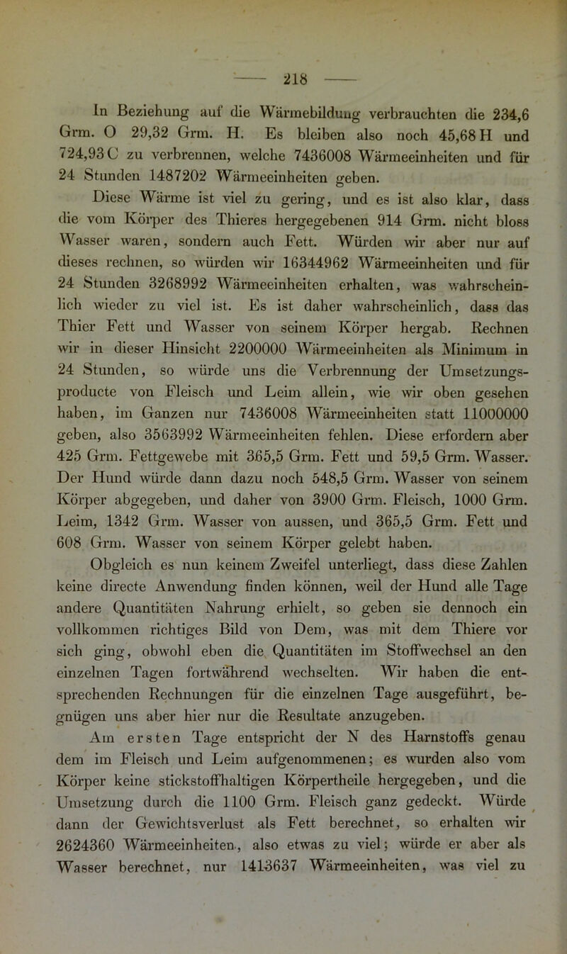 ln Beziehung auf die Wärraebilduug verbrauchten die 234,6 Grm. O 29,32 Grra. H. Es bleiben also noch 45,68 H und 724,93 C zu verbrennen, welche 7436008 Wärmeeinheiten und für 24 Stunden 1487202 Wärmeeinheiten geben. Diese Wärme ist viel zu gering, und es ist also klar, dass die vom Körper des Thieres hergegebenen 914 Grm. nicht bloss Wasser waren, sondern auch Fett. Würden wir aber nur auf dieses rechnen, so würden wir 16344962 Wärmeeinheiten imd für 24 Stunden 3268992 Wärmeeinheiten erhalten, was wahrschein- lich wieder zu viel ist. Es ist daher wahrscheinlich, dass das Thier Fett und Wasser von seinem Körper hergab. Rechnen wir in dieser Hinsicht 2200000 Wärmeeinheiten als Minimum in 24 Stunden, so würde uns die Verbrennung der Umsetzungs- producte von Fleisch und Leim allein, wie wir oben gesehen haben, im Ganzen nur 7436008 Wärmeeinheiten statt 11000000 geben, also 3563992 Wärmeeinheiten fehlen. Diese erfordern aber 425 Grm. Fettgewebe mit 365,5 Grm. Fett und 59,5 Grm. Wasser. Der Hund würde dann dazu noch 548,5 Grm. Wasser von seinem Körper abgegeben, und daher von 3900 Grm. Fleisch, 1000 Grm. Leim, 1342 Grm. Wasser von aussen, und 365,5 Grm. Fett und 608 Grm. Wasser von seinem Körper gelebt haben. Obgleich es nun keinem Zweifel unterliegt, dass diese Zahlen keine directe Anwendung finden können, weil der Hund alle Tage andere Quantitäten Nahrung erhielt, so geben sie dennoch ein vollkommen richtiges Bild von Dem, was mit dem Thiere vor sich ging, obwohl eben die Quantitäten im Stoffwechsel an den einzelnen Tagen fortwährend wechselten. Wir haben die ent- sprechenden Rechnungen für die einzelnen Tage ausgeführt, be- gnügen uns aber hier nur die Residtate anzugeben. Am ersten Tage entspricht der N des Harnstoffs genau dem im Fleisch und Leim aufgenommenen; es wurden also vom Körper keine stickstoffhaltigen Körpertheile hergegeben, und die Umsetzung durch die 1100 Grm. Fleisch ganz gedeckt. Würde dann der Gewichtsverlust als Fett berechnet, so erhalten wir 2624360 Wärmeeinheiten., also etwas zu viel; würde er aber als Wasser berechnet, nur 1416637 Wärmeeinheiten, was viel zu