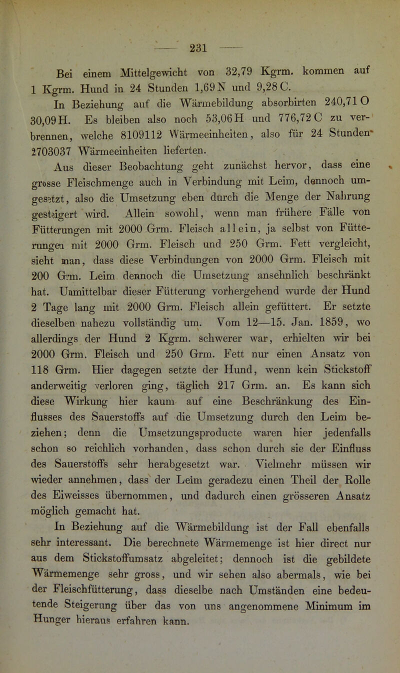 Bei einem Mittelgewicht von 32,79 Ivgrm. kommen auf 1 Kgrm. Hund in 24 Stunden 1,69 N und 9,28 C. In Beziehung auf die Wärmebildung absorbirten 240,710 30,09H. Es bleiben also noch 53,06H und 776,72 0 zu ver- brennen, welche 8109112 Wärmeeinheiten, also für 24 Stunden* 2703037 Wärmeeinheiten lieferten. Aus dieser Beobachtung geht zunächst hervor, dass eine % grosse Fleischmenge auch in Verbindung mit Leim, dennoch um- gesetzt, also die Umsetzung eben durch die Menge der Nahrung gesteigert wird. Allein sowohl, wenn man frühere Fälle von Fütterungen mit 2000 Grm. Fleisch allein, ja selbst von Fütte- rungen mit 2000 Grm. Fleisch und 250 Grm. Fett vergleicht, sieht man, dass diese Verbindungen von 2000 Grm. Fleisch mit 200 Gi’m. Leim dennoch die Umsetzung ansehnlich beschränkt hat. Unmittelbar dieser Fütterung vorhergehend wurde der Hund 2 Tage lang mit 2000 Grm. Fleisch allein gefüttert. Er setzte dieselben nahezu vollständig um. Vom 12—15. Jan. 1859, wo allerdings der Hund 2 Kgrm. schwerer war, erhielten wir bei 2000 Grm. Fleisch und 250 Grm. Fett nur einen Ansatz von 118 Grm. Hier dagegen setzte der Hund, wenn kein Stickstoff anderweitig verloren ging, täglich 217 Grm. an. Es kann sich diese Wirkung hier kaum auf eine Beschränkung des Ein- flusses des Sauerstoffs auf die Umsetzung durch den Leim be- ziehen ; denn die Umsetzungsproducte waren hier jedenfalls schon so reichlich vorhanden, dass schon durch sie der Einfluss des Sauerstoffs sehr herabgesetzt war. Vielmehr müssen wir wieder annehmen, dass der Leim geradezu einen Theil der Rolle des Eiweisses übernommen, und dadurch einen grösseren Ansatz möglich gemacht hat. In Beziehung auf die Wärmebildung ist der Fall ebenfalls sehr interessant. Die berechnete Wärmemenge ist hier direct nur aus dem Stickstoffumsatz abgeleitet; dennoch ist die gebildete Wärmemenge sehr gross, und wir sehen also abermals, wie bei der Fleischfütterung, dass dieselbe nach Umständen eine bedeu- tende Steigerung über das von uns angenommene Minimum im Hunger hieraus erfahren kann.