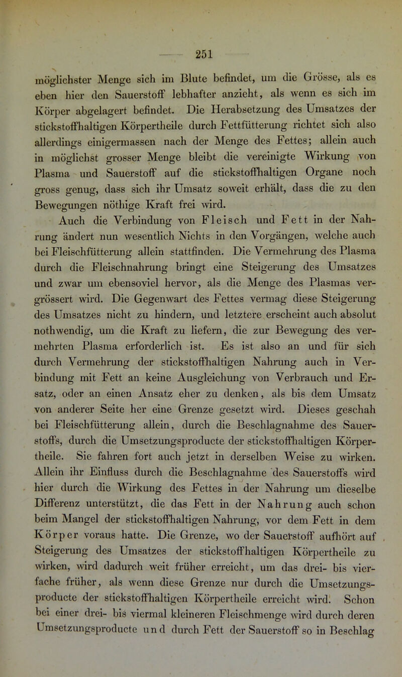 möglichster Menge sich im Blute befindet, um die Grösse, als es eben hier den Sauerstoff lebhafter anzieht, als wenn es sich im Körper abgelagert befindet. Die Herabsetzung des Umsatzes der stickstoffhaltigen Körpertheile durch Fettfütterung richtet sich also allerdings einigermassen nach der Menge des Fettes; allein auch in möglichst grosser Menge bleibt die vereinigte Wirkung von Plasma und Sauerstoff auf die stickstoffhaltigen Organe noch gx’oss genug, dass sich ihr Umsatz soweit erhält, dass die zu den Bewegungen nöthige Kraft frei wird. Auch die Verbindung von Fleisch und Fett in der Nah- rung ändert nun wesentlich Nichts in den Vorgängen, welche auch bei Fleischfütterung allein stattfinden. Die Vermehrung des Plasma durch die Fleischnahrung bringt eine Steigerung des Umsatzes und zwar um ebensoviel hervor, als die Menge des Plasmas ver- grössert wird. Die Gegenwart des Fettes vermag diese Steigerung des Umsatzes nicht zu hindern, und letztere erscheint auch absolut nothwendig, um die Kraft zu liefern, die zur Bewegung des ver- mehrten Plasma erforderlich ist. Es ist also an und für sich durch Vermehrung der stickstoffhaltigen Nahrung auch in Ver- bindung mit Fett an keine Ausgleichung von Verbrauch und Er- satz, oder an einen Ansatz eher zu denken, als bis dem Umsatz von anderer Seite her eine Grenze gesetzt wird. Dieses geschah bei Fleischfütterung allein, durch die Beschlagnahme des Sauer- stoffs, durch die Umsetzungsproducte der stickstoffhaltigen Körper- theile. Sie fahren fort auch jetzt in derselben Weise zu wirken. Allein ihr Einfluss durch die Beschlagnahme des Sauerstoffs wird hier durch die Wirkung des Fettes in der Nahrung um dieselbe Differenz unterstützt, die das Fett in der Nahrung auch schon beim Mangel der stickstoffhaltigen Nahrung, vor dem Fett in dem Körper voraus hatte. Die Grenze, wo der Sauerstoff aufhört auf , Steigerung des Umsatzes der stickstoffhaltigen Körpertheile zu wirken, wird dadurch weit früher erreicht, um das drei- bis vier- fache früher, als wenn diese Grenze nur durch die Umsetzuno-s- O producte der stickstoffhaltigen Körpertheile erreicht wird. Schon bei einer drei- bis viermal kleineren Fleischmenge wird durch deren Umsetzungsproducte und durch Fett der Sauerstoff so in Beschlag