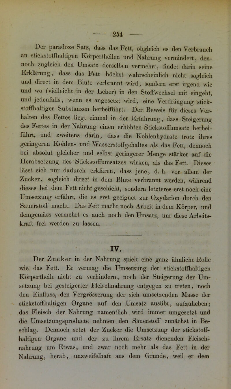 Der paradoxe Satz, dass das Fett, obgleich es den Verbrauch an stickstoffhaltigen Körpertheilen und Nahrung vermindert, den- noch zugleich den Umsatz dei’selbcn vermehrt, findet darin seine Erklärung, dass das Fett höchst wahrscheinlich nicht sogleich und direct in dem Blute verbrannt wird, sondern erst irgend wie und wo (vielleicht in der Leber) in den Stoffwechsel mit eingeht, und jedenfalls, wenn es angesetzt wird, eine Verdrängung stick- stoffhaltiger Substanzen herbeiführt. Der Beweis für dieses Ver- halten des F ettes liegt einmal in der Erfahrung, dass Steigerung des Fettes in der Nahrung einen erhöhten Stickstoffumsatz herbei- führt, und zweitens darin, dass die Kohlenhydrate trotz ihres geringeren Kohlen- und Wasserstoffgehaltes als das Fett, dennoch bei absolut gleicher und selbst geringerer Menge stärker auf die Herabsetzung des Stickstoffumsatzes wirken, als das Fett. Dieses lässt sich nur dadurch erklären, dass jene, d. h. vor allem der Zucker, sogleich direct in dem Blute verbrannt werden, während dieses bei dem Fett nicht geschieht, sondern letzteres erst noch eine Umsetzung erfährt, die es erst geeignet zur Oxydation durch den Sauerstoff macht. Das Fett macht noch Arbeit in dem Körper, und demgemäss vermehrt es auch noch den Umsatz, um diese Arbeits- kraft frei werden zu lassen. IV. Der Zucker in der Nahrung spielt eine ganz ähnliche Rolle wie das Fett. Er vermag die Umsetzung der stickstoffhaltigen Körpertheile nicht zu verhindern, noch der Steigerung der Um- setzung bei gesteigerter Fleischnahrung entgegen zu treten, noch den Einfluss, den Vergrösserung der sich umsetzenden Masse der stickstoffhaltigen Organe auf den Umsatz ausübt, aufzuheben; das Fleisch der Nahrung namentlich wird immer umgesetzt und die Umsetzungsproducte nehmen den Sauerstoff zunächst in Be- schlag. Dennoch setzt der Zucker die Umsetzung der stickstoff- haltigen Organe und der zu ihrem Ersatz dienenden Fleisch- nahrung um Etwas, und zwar noch mehr als das Fett in der Nahrung, herab, unzweifelhaft aus dem Grunde, weil er dem