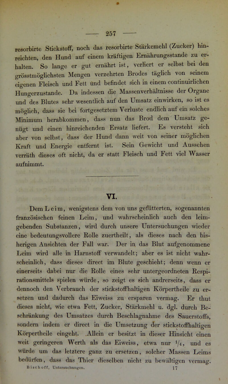 resorbirte Stickstoff, noch das resorbirte Stärkemehl (Zucker) hin- reichten, den Hund auf einem kräftigen Ernährungsstande zu er- halten. So lange er gut ernährt ist, verliert er selbst bei den grösstmöglichsten Mengen verzehrten Brodes täglich von seinem eio-enen Fleisch und Fett und befindet sich in einem continuirlichen Hungerzustande. Da indessen die Massenverhältnisse der Organe und des Blutes sehr wesentlich auf den Umsatz einwirken, so ist es möglich, dass sie bei fortgesetztem Verluste endlich auf ein solches Minimum herabkommen, dass nun das Brod dem Umsatz ge- nügt und einen hinreichenden Ersatz liefert. Es versteht sich aber von selbst, dass der Hund dann weit von seiner möglichen Kraft und Energie entfernt ist. Sein Gewicht und Aussehen verräth dieses oft nicht, da er statt Fleisch und Fett viel Wasser aufnimmt. VI. Dem Leim, wenigstens dem von uns gefütterten, sogenannten französischen feinen Leim, und wahrscheinlich auch den leim- gebenden Substanzen, wird durch unsere Untersuchungen wieder eine bedeutungsvollere Rolle zuertheilt, als dieses nach den bis- herigen Ansichten der Fall war. Der in das Blut aufgenommene Leim wird alle in Harnstoff verwandelt; aber es ist nicht wahr- scheinlich, dass dieses direct im Blute geschieht; denn wenn er einerseits dabei nur die Rolle eines sehr untergeordneten Respi- rationsmittels spielen würde, so zeigt es sich andrerseits, dass er dennoch den Verbrauch der stickstoffhaltigen Körpertheile zu er- setzen und dadurch das Eiweiss zu ersparen vermag. Er thut dieses nicht, wie etwa Fett, Zucker, Stärkmehl u. dgl. durch Be- schränkung des Umsatzes durch Beschlagnahme des Sauerstoffs, sondern indem er direct in die Umsetzung der stickstoffhaltigen Körpertheile eingeht. Allein er besitzt in dieser Hinsicht einen weit geringeren Werth als das Eiweiss, etwa nur l/i, und es würde um das letztere ganz zu ersetzen, solcher Massen Leims bedürfen, dass das Thier dieselben nicht zu bewältigen vermag. O 17 Biscli off, Untersuchungen. 17