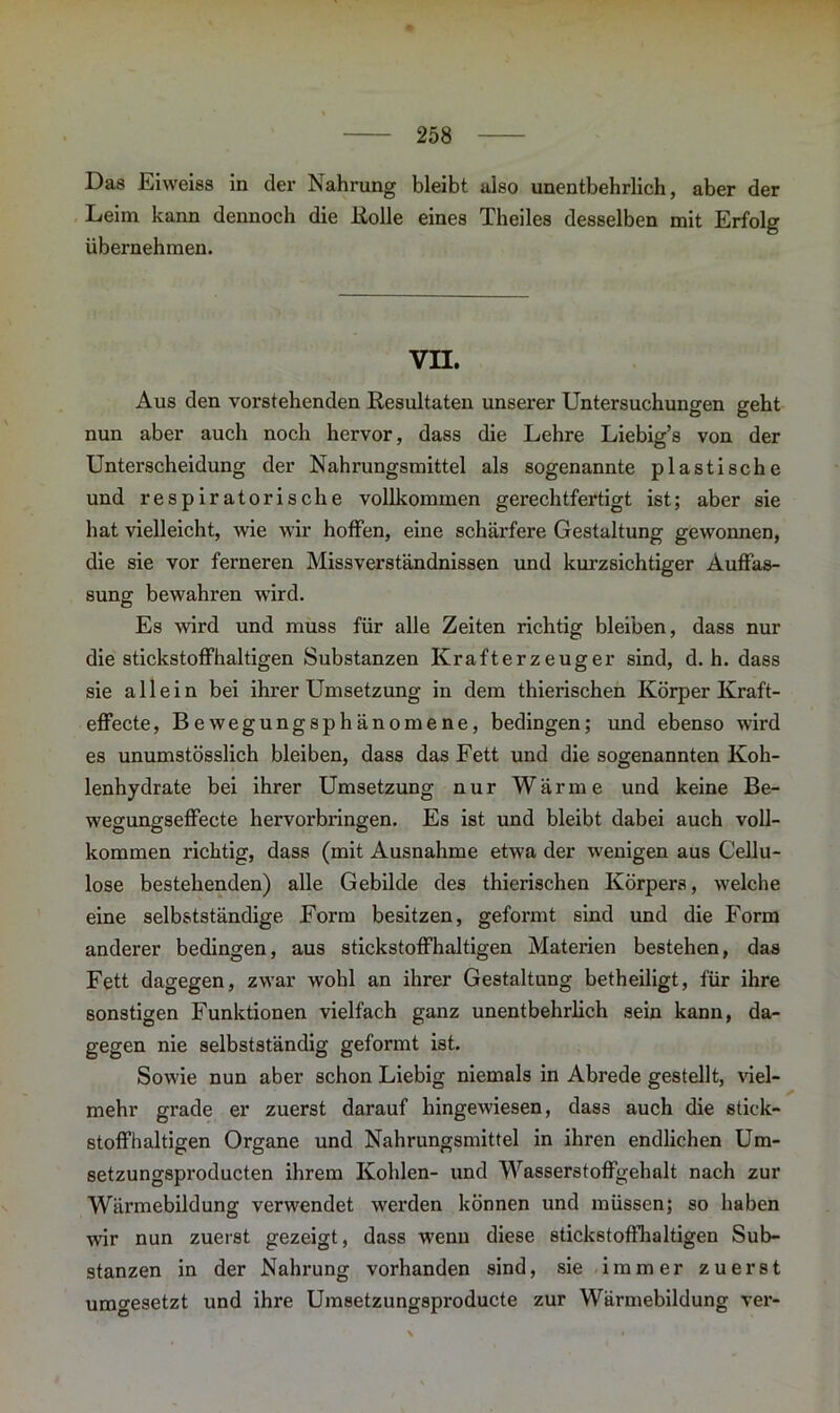 Das Eiweiss in der Nahrung bleibt also unentbehrlich, aber der Leim kann dennoch die Holle eines Theiles desselben mit Erfolg übernehmen. VII. Aus den vorstehenden Resultaten unserer Untersuchungen geht nun aber auch noch hervor, dass die Lehre Liebig’s von der Unterscheidung der Nahrungsmittel als sogenannte plastische und respiratorische vollkommen gerechtfertigt ist; aber sie hat vielleicht, wie wir hoffen, eine schärfere Gestaltung gewonnen, die sie vor ferneren Missverständnissen und kurzsichtiger Auffas- sung bewahren wird. Es wird und muss für alle Zeiten richtig bleiben, dass nur die stickstoffhaltigen Substanzen Krafterzeuger sind, d. h. dass sie allein bei ihrer Umsetzung in dem thierischen Körper Kraft- effecte, Bewegungsphänomene, bedingen; und ebenso wird es unumstösslich bleiben, dass das Fett und die sogenannten Koh- lenhydrate bei ihrer Umsetzung nur Wärme und keine Be- wegungseffecte hervorbringen. Es ist und bleibt dabei auch voll- kommen richtig, dass (mit Ausnahme etwa der wenigen aus Cellu- lose bestehenden) alle Gebilde des thierischen Körpers, welche eine selbstständige Form besitzen, geformt sind und die Form anderer bedingen, aus stickstoffhaltigen Materien bestehen, das Fett dagegen, zwar wohl an ihrer Gestaltung betheiligt, für ihre sonstigen Funktionen vielfach ganz unentbehrlich sein kann, da- gegen nie selbstständig geformt ist. Sowie nun aber schon Liebig niemals in Abrede gestellt, viel- mehr grade er zuerst darauf hingewiesen, dass auch die stick- stoffhaltigen Organe und Nahrungsmittel in ihren endlichen Um- setzungsproducten ihrem Kohlen- und Wasserstoffgehalt nach zur Wärmebildung verwendet werden können und müssen; so haben wir nun zuerst gezeigt, dass wenn diese stickstoffhaltigen Sub- stanzen in der Nahrung vorhanden sind, sie immer zuerst umgesetzt und ihre Umsetzungsproducte zur Wärmebildung ver-