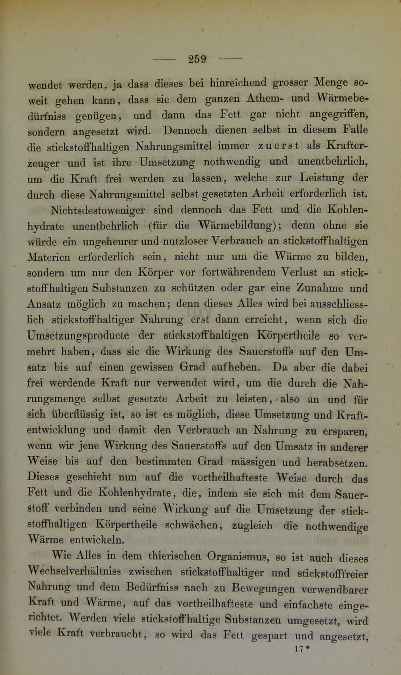 wendet werden, ja dass dieses bei hinreichend grosser Menge so- weit gehen kann, dass sie dem ganzen Athem- und Wärmebe- diirfniss genügen, und dann das Fett gar nicht angegriffen, sondern angesetzt wird. Dennoch dienen selbst in diesem Falle die stickstoffhaltigen Nahrungsmittel immer zuerst als Krafter- zeuo-er und ist ihre Umsetzung nothwendig und unentbehrlich, um die Kraft frei werden zu lassen, welche zur Leistung der durch diese Nahrungsmittel selbst gesetzten Arbeit erforderlich ist. Nichtsdestoweniger sind dennoch das Fett und die Kohlen- hydrate unentbehrlich (für die Wärmebildung); denn ohne sie würde ein ungeheurer und nutzloser Verbrauch an stickstoffhaltigen Materien erforderlich sein, nicht nur um die Wärme zu bilden, sondern um nur den Körper vor fortwährendem Verlust an stick- stoffhaltigen Substanzen zu schützen oder gar eine Zunahme und Ansatz möglich zu machen; denn dieses Alles wird bei ausschliess- lich stickstoffhaltiger Nahrung erst dann erreicht, wenn sich die Umsetzungsproducte der stickstoffhaltigen Körpertheile so ver- mehrt haben, dass sie die Wirkung des Sauerstoffs auf den Um- satz bis auf einen gewissen Grad aufheben. Da aber die dabei frei werdende Kraft nur verwendet wird, um die durch die Nah- rungsmenge selbst gesetzte Arbeit zu leisten, also an und für sich überflüssig ist, so ist es möglich, diese Umsetzung und Kraft- entwicklung und damit den Verbrauch an Nahrung zu ersparen, wenn wir jene Wirkung des Sauerstoffs auf den Umsatz in anderer Weise bis auf den bestimmten Grad mässigen und herabsetzen. Dieses geschieht nun auf die vortheilhafteste Weise durch das Fett und die Kohlenhydrate, die, indem sie sich mit dem Sauer- stoff verbinden und seine Wirkung auf die Umsetzung der stick- stoffhaltigen Körpertheile schwächen, zugleich die nothwendige Wärme entwickeln. Wie Alles in dem thierischen Organismus, so ist auch dieses Wechselverhältniss zwischen stickstoffhaltiger und stickstofffreier Nahrung und dem Bedürfniss nach zu Bewegungen verwendbarer Kraft und Wärme, auf das vortheilhafteste und einfachste einge- richtet. Werden viele stickstoffhaltige Substanzen umgesetzt, wird viele Kraft verbraucht, so wird das Fett gespart und angesetzt, 17*