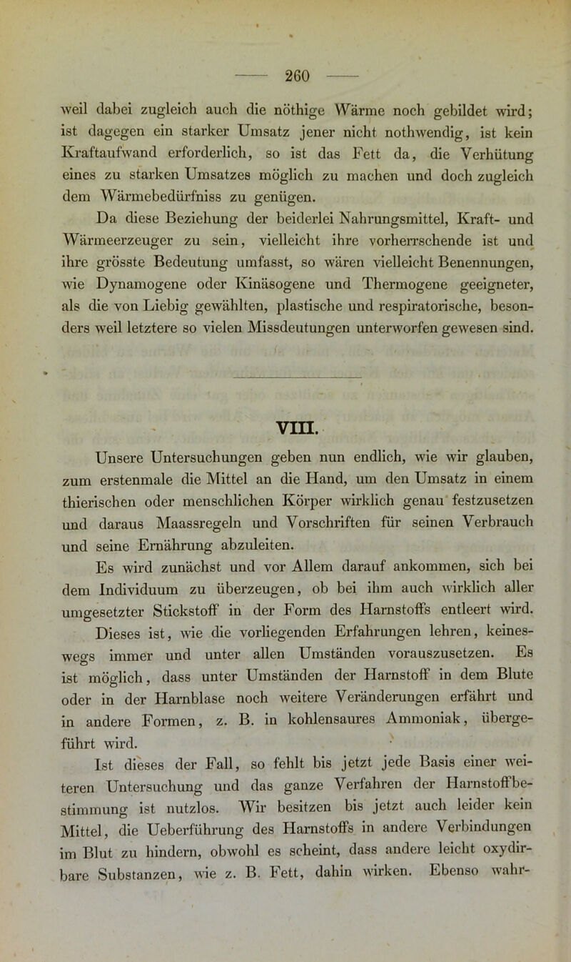 weil dabei zugleich auch die nöthige Wärme noch gebildet wird; ist dagegen ein starker Umsatz jener nicht nothwendig, ist kein Kraftaufwand erforderlich, so ist das Fett da, die Verhütung eines zu starken Umsatzes möglich zu machen und doch zugleich dem Wärmebedürfniss zu genügen. Da diese Beziehung der beiderlei Nahrungsmittel, Kraft- und Wärmeerzeuger zu sein, vielleicht ihre vorherrschende ist und ihre grösste Bedeutung umfasst, so wären vielleicht Benennungen, wie Dynamogene oder Kinäsogene und Thermogene geeigneter, als die von Liebig gewählten, plastische und respiratorische, beson- ders weil letztere so vielen Missdeutungen unterworfen gewesen sind. vra. Unsere Untersuchungen geben nun endlich, wie wir glauben, zum erstenmale die Mittel an die Hand, um den Umsatz in einem thierischen oder menschlichen Körper wirklich genau festzusetzen und daraus Maassregeln und Vorschriften für seinen Verbrauch und seine Ernährung abzuleiten. Es wird zunächst und vor Allem darauf ankommen, sich bei dem Individuum zu überzeugen, ob bei ihm auch wirklich aller umgesetzter Stickstoff in der Form des Harnstoffs entleert wird. Dieses ist, wie die vorliegenden Erfahrungen lehren, keines- wegs immer und unter allen Umständen vorauszusetzen. Es C> ist möglich, dass unter Umständen der Harnstoff in dem Blute oder in der Harnblase noch weitere Veränderungen erfährt und in andere Formen, z. B. in kohlensaures Ammoniak, überge- führt wird. Ist dieses der Fall, so fehlt bis jetzt jede Basis einer wei- teren Untersuchung und das ganze Verfahren der Harnstoffbe- stimmung ist nutzlos. Wir besitzen bis jetzt auch leider kein Mittel, die Ueberführung des Harnstoffs in andere Verbindungen im Blut zu hindern, obwohl es scheint, dass andere leicht oxydir- bare Substanzen, wie z. B. Fett, dahin wirken. Ebenso wahr-