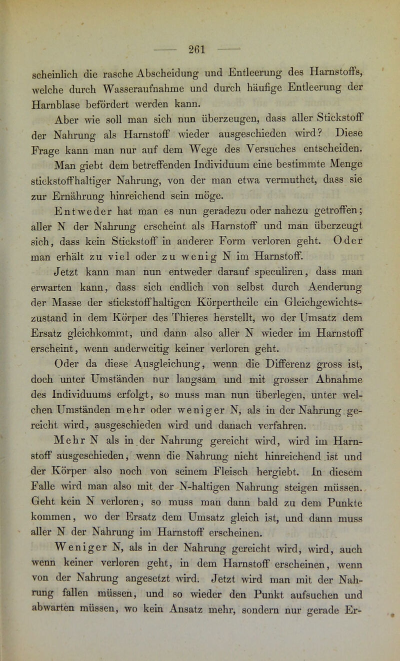 scheinlieh die rasche Abscheidung und Entleerung des Harnstoffs, welche durch Wasseraufnahme und durch häufige Entleerung der Harnblase befördert werden kann. Aber wie soll man sich nun überzeugen, dass aller Stickstoff der Nahrung als Harnstoff wieder ausgeschieden wird? Diese Frage kann man nur auf dem Wege des Versuches entscheiden. Man giebt dem betreffenden Individuum eine bestimmte Menge stickstoffhaltiger Nahrung, von der man etwa vermuthet, dass sie zur Ernährung hinreichend sein möge. Entweder hat man es nun geradezu oder nahezu getroffen; aller N der Nahrung erscheint als Harnstoff und man überzeugt sich, dass kein Stickstoff in anderer Form verloren geht. Oder man erhält zu viel oder zu wenig N im Harnstoff. Jetzt kann man nun entweder darauf speculiren, dass man erwarten kann, dass sich endlich von selbst durch Aenderung der Masse der stickstoffhaltigen Körpertheile ein Gleichgewichts- zustand in dem Körper des Thieres herstellt, wo der Umsatz dem Ersatz gleichkommt, und dann also aller N wieder im Harnstoff erscheint, wenn anderweitig keiner verloren geht. Oder da diese Ausgleichung, wenn die Differenz gross ist, doch unter Umständen nur langsam und mit grosser Abnahme des Individuums erfolgt, so muss man nun übei'legen, unter wel- chen Umständen mehr oder weniger N, als in der Nahrung ge- reicht wird, ausgeschieden wird und danach verfahren. Mehr N als in der Nahrung gereicht wird, wird im Harn- stoff ausgeschieden, wenn die Nahrung nicht hinreichend ist und der Körper also noch von seinem Fleisch hergiebt. In diesem Falle wird man also mit der N-haltigen Nahrung steigen müssen. Geht kein N verloren, so muss man dann bald zu dem Punkte kommen, wo der Ersatz dem Umsatz gleich ist, und dann muss aller N der Nahrung im Harnstoff erscheinen. Weniger N, als in der Nahrung gereicht wird, wird, auch wenn keiner verloren geht, in dem Harnstoff erscheinen, wenn von der Nahrung angesetzt wird. Jetzt wird man mit der Nah- rung fallen müssen, und so wieder den Punkt aufsuchen und ab warten müssen, wo kein Ansatz mehr, sondern nur gerade Er-