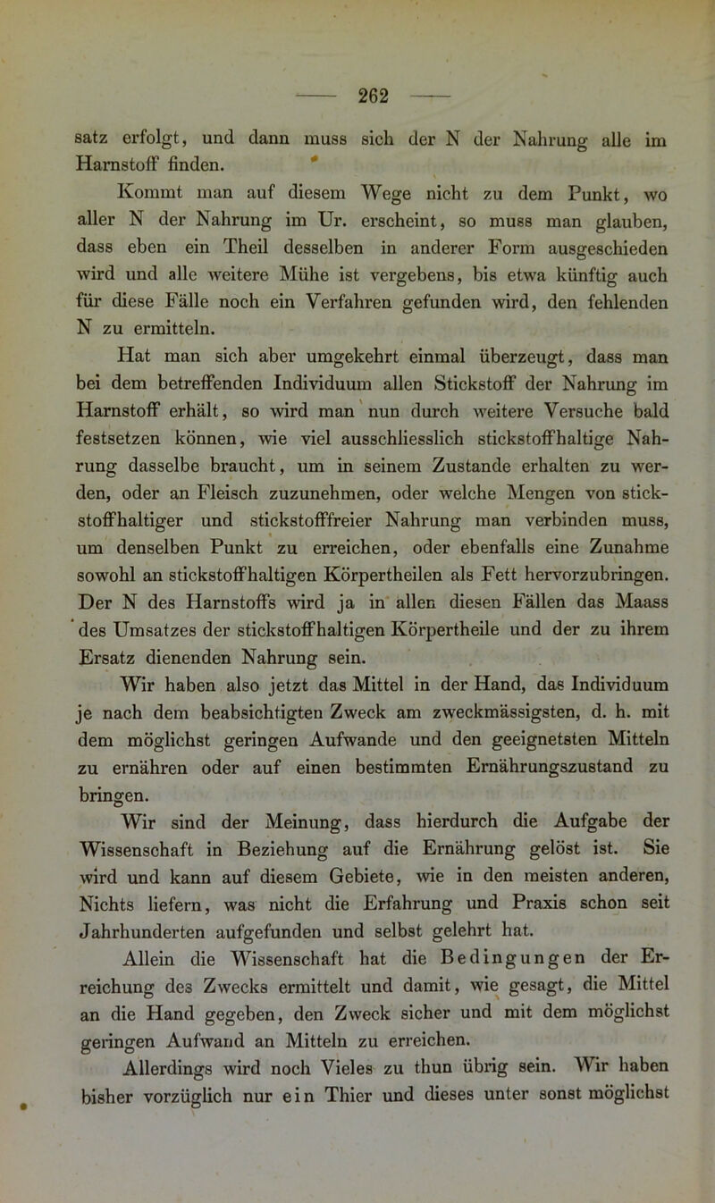 satz erfolgt, und dann muss sich der N der Nahrung alle im Harnstoff finden. Kommt man auf diesem Wege nicht zu dem Punkt, wo aller N der Nahrung im Ur. erscheint, so muss man glauben, dass eben ein Theil desselben in anderer Form ausgeschieden wird und alle weitere Mühe ist vergebens, bis etwa künftig auch für diese Fälle noch ein Verfahren gefunden wird, den fehlenden N zu ermitteln. Hat man sich aber umgekehrt einmal überzeugt, dass man bei dem betreffenden Individuum allen Stickstoff der Nahrung im Harnstoff erhält, so wird man nun durch weitere Versuche bald festsetzen können, wie viel ausschliesslich stickstoffhaltige Nah- rung dasselbe braucht, um in seinem Zustande erhalten zu wer- den, oder an Fleisch zuzunehmen, oder welche Mengen von stick- stoffhaltiger und stickstofffreier Nahrung man verbinden muss, « um denselben Punkt zu erreichen, oder ebenfalls eine Zunahme sowohl an stickstoffhaltigen Körpertheilen als Fett hervorzubringen. Der N des Harnstoffs wird ja in allen diesen Fällen das Maass des Umsatzes der stickstoffhaltigen Körpertheile und der zu ihrem Ersatz dienenden Nahrung sein. Wir haben also jetzt das Mittel in der Hand, das Individuum je nach dem beabsichtigten Zweck am zweckmässigsten, d. h. mit dem möglichst geringen Aufwande und den geeignetsten Mitteln zu ernähren oder auf einen bestimmten Ernährungszustand zu bringen. Wir sind der Meinung, dass hierdurch die Aufgabe der Wissenschaft in Beziehung auf die Ernährung gelöst ist. Sie wird und kann auf diesem Gebiete, wie in den meisten anderen, Nichts liefern, was nicht die Erfahrung und Praxis schon seit Jahrhunderten aufgefunden und selbst gelehrt hat. Allein die Wissenschaft hat die Bedingungen der Er- reichung de3 Zwecks ermittelt und damit, wie gesagt, die Mittel an die Hand gegeben, den Zweck sicher und mit dem möglichst geringen Aufwand an Mitteln zu erreichen. Allerdings wird noch Vieles zu thun übrig sein. Wir haben bisher vorzüglich nur ein Thier und dieses unter sonst möglichst