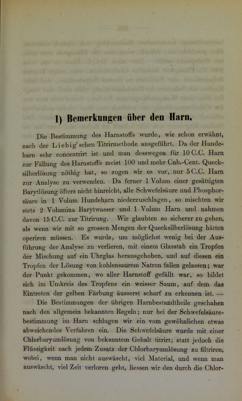 Die Bestimmung des Harnstoffs wurde, wie schon erwähnt, nach der Liebig’sehen Titrirmethode ausgeführt. Da der Hunde- harn sehr concentrirt ist und man desswegen für 10C.C. Harn zur Fällung des Harnstoffs meist 100 und mehr Cub.-Cent. Queck- silberlösung nöthig hat, so zogen wir es vor, nur 5C.C. Ham zur Analyse zu verwenden. Da ferner 1 Volum einer gesättigten Barytlösung öfters nicht hinreicht, alle Schwefelsäure und Phosphor- säure in 1 Volum Hundeharn niederzuschlagen, so mischten wir stets 2 Volumina Barytwasser und 1 Volum Harn und nahmen davon 15 C.C. zur Titrirung. Wir glaubten so sicherer zu gehen, als wenn wir mit so grossen Mengen der Quecksilberlösung hätten operiren müssen. Es wurde, um möglichst wenig bei der Aus- führung der Analyse zu verlieren, mit einem Glasstab ein Tropfen der Mischung auf ein Uhrglas herausgehoben, und auf diesen ein Tropfen der Lösung von kohlensaurem Natron fallen gelassen; war der Punkt gekommen, wo aller Harnstoff gefällt war, so bildet sich im Umkreis des Tropfens ein weisser Saum, auf dem das Eintreten der gelben Färbung äusserst scharf zu erkennen ist. — Die Bestimmungen der übrigen Harnbestandtheile geschahen nach den allgemein bekannten Regeln; nur bei der Schwefelsäure- bestimmung im Harn schlugen wir ein vom gewöhnlichen etwas abweichendes Verfahren ein. Die Schwefelsäure wurde mit einer Chlorbaryumlösung von bekanntem Gehalt titrirt; statt jedoch die Flüssigkeit nach jedem Zusatz der Chlorbaryumlösung zu filtriren, wobei, wenn man nicht auswäscht, viel Material, und wenn man auswäscht, viel Zeit verloren geht, Hessen wir den durch die Chlor-