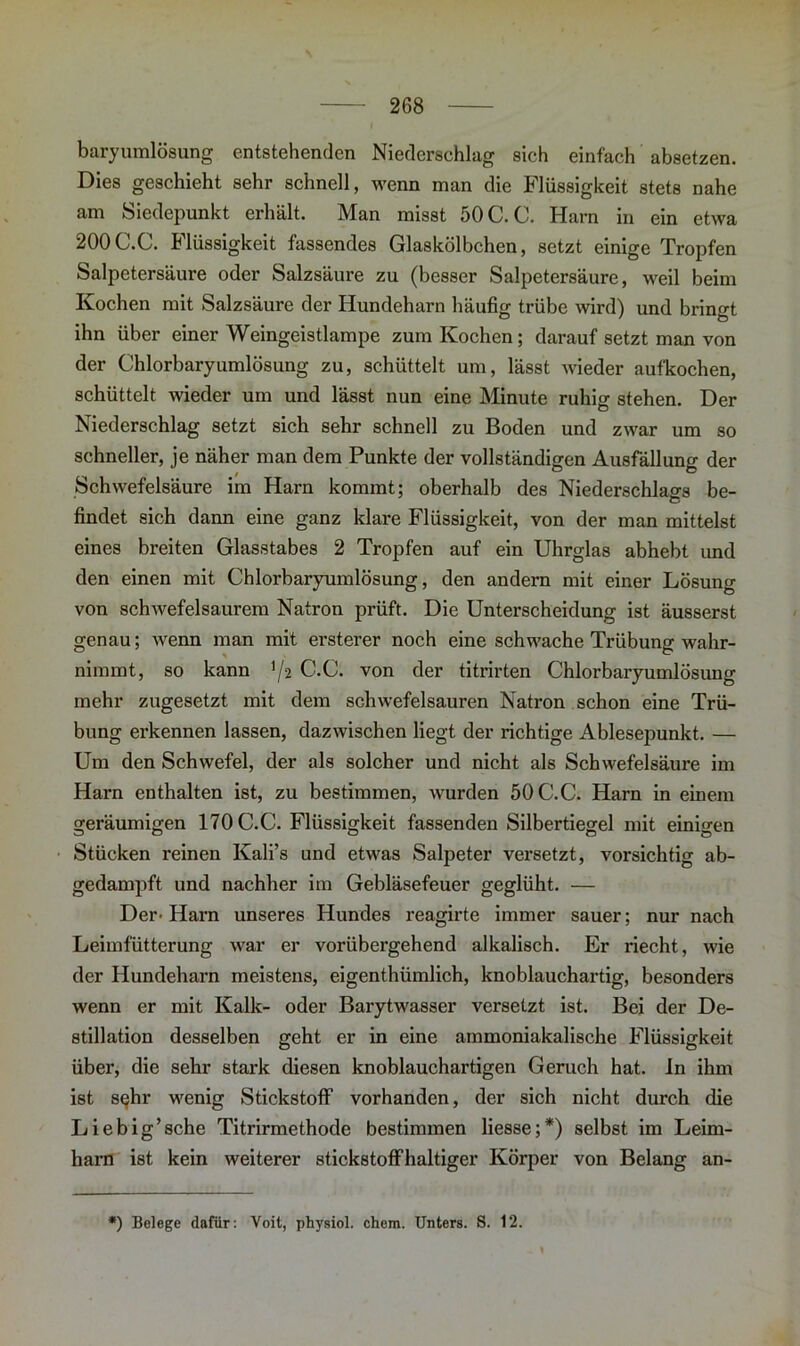 baryumlösung entstehenden Niederschlag sich einfach absetzen. Dies geschieht sehr schnell, wenn man die Flüssigkeit stets nahe am Siedepunkt erhält. Man misst 50 C. C. Harn in ein etwa 200C.C. Flüssigkeit fassendes Glaskölbchen, setzt einige Tropfen Salpetersäure oder Salzsäure zu (besser Salpetersäure, weil beim Kochen mit Salzsäure der Hundeharn häufig trübe wird) und bringt ihn über einer Weingeistlampe zum Kochen; darauf setzt man von der Chlorbaryumlösung zu, schüttelt um, lässt wieder aufkochen, schüttelt wieder um und lässt nun eine Minute ruhig stehen. Der Niederschlag setzt sich sehr schnell zu Boden und zwar um so schneller, je näher man dem Punkte der vollständigen Ausfällung der Schwefelsäure im Harn kommt; oberhalb des Niederschlags be- findet sich dann eine ganz klare Flüssigkeit, von der man mittelst eines breiten Glasstabes 2 Tropfen auf ein Uhrglas abhebt und den einen mit Chlorbaryumlösung, den andern mit einer Lösung von schwefelsaurem Natron prüft. Die Unterscheidung ist äusserst genau; wenn man mit ersterer noch eine schwache Trübung wahr- nimmt, so kann '/s C.C. von der titrirten Chlorbaryumlösung mehr zugesetzt mit dem schwefelsauren Natron schon eine Trü- bung erkennen lassen, dazwischen liegt der richtige Ablesepunkt. — Um den Schwefel, der als solcher und nicht als Schwefelsäure im Harn enthalten ist, zu bestimmen, wurden 50 C.C. Harn in einem geräumigen 170 C.C. Flüssigkeit fassenden Silbertiegel mit einigen Stücken reinen Kali’s und etwas Salpeter versetzt, vorsichtig ab- gedampft und nachher im Gebläsefeuer geglüht. — Der- Harn unseres Hundes reagirte immer sauer; nur nach Leimfütterung war er vorübergehend alkalisch. Er riecht, wie der Hundeharn meistens, eigenthümlich, knoblauchartig, besonders wenn er mit Kalk- oder Barytwasser versetzt ist. Bei der De- stillation desselben geht er in eine ammoniakalische Flüssigkeit über, die sehr stark diesen knoblauchartigen Geruch hat. ln ihm ist sehr wenig Stickstoff1 vorhanden, der sich nicht durch die Liebig’sche Titrirmethode bestimmen Hesse;*) selbst im Leim- harn ist kein weiterer stickstoffhaltiger Körper von Belang an- *) Belege dafür: Voit, physiol. chem. Unters. S. 12.