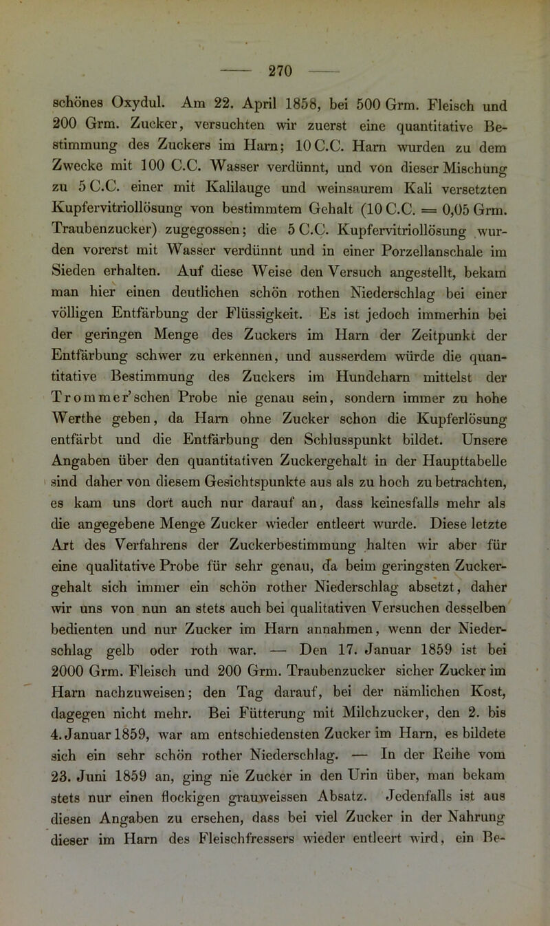 schönes Oxydul. Am 22. April 1858, bei 500 Grm. Fleisch und 200 Grm. Zucker, versuchten wir zuerst eine quantitative Be- stimmung des Zuckers im Harn; 10C.C. Ham wurden zu dem Zwecke mit 100 C.C. Wasser verdünnt, und von dieser Mischung zu 5 C.C. einer mit Kalilauge und weinsaurem Kali versetzten Kupfervitriollösung von bestimmtem Gehalt (10 C.C. = 0,05 Grm. Traubenzucker) zugegossen; die 5 C.C. Kupfervitriollösung wur- den vorerst mit Wasser verdünnt und in einer Porzellanschale im Sieden erhalten. Auf diese Weise den Versuch angestellt, bekam man hier einen deutlichen schön rothen Niederschlag bei einer völligen Entfärbung der Flüssigkeit. Es ist jedoch immerhin bei der geringen Menge des Zuckers im Harn der Zeitpunkt der Entfärbung schwer zu erkennen, und ausserdem würde die quan- titative Bestimmung des Zuckers im Hundeharn mittelst der Trommer’sehen Probe nie genau sein, sondern immer zu hohe Werthe geben, da Harn ohne Zucker schon die Kupferlösung entfärbt und die Entfärbung den Schlusspunkt bildet. Unsere Angaben über den quantitativen Zuckergehalt in der Haupttabelle sind daher von diesem Gesichtspunkte aus als zu hoch zu betrachten, es kam uns dort auch nur darauf an, dass keinesfalls mehr als die angegebene Menge Zucker wieder entleert wurde. Diese letzte Art des Verfahrens der Zuckerbestimmung halten wir aber für eine qualitative Probe für sehr genau, cfa beim geringsten Zucker- gehalt sich immer ein schön rother Niederschlag absetzt, daher wir uns von nun an stets auch bei qualitativen Versuchen desselben bedienten und nur Zucker im Harn annahmen, wenn der Nieder- schlag gelb oder roth war. — Den 17. Januar 1859 ist bei 2000 Grm. Fleisch und 200 Grm. Traubenzucker sicher Zucker im Harn nachzuweisen; den Tag darauf, bei der nämlichen Kost, dagegen nicht mehr. Bei Fütterung mit Milchzucker, den 2. bis 4. Januar 1859, war am entschiedensten Zucker im Harn, es bildete sich ein sehr schön rother Niederschlag. — In der Keihe vom 23. Juni 1859 an, ging nie Zucker in den Urin über, man bekam stets nur einen flockigen grauweissen Absatz. Jedenfalls ist aus diesen Angaben zu ersehen, dass bei viel Zucker in der Nahrung dieser im Harn des Fleischfressers wieder entleert wird, ein Be-