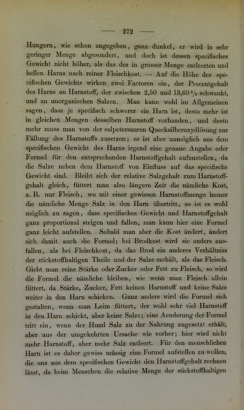 Hungern, wie schon angegeben, ganz dunkel, er wird in sehr geringer Menge abgesondert, und doch ist dessen specifisches Gewicht nicht höher, als das des in grosser Menge entleerten und hellen Harns nach reiner Fleischkost. — Auf die Höhe des spe- cifischen Gewichts wirken zwei Factoren ein, der Procentgehalt des Harns an Harnstoff, der zwischen 2,50 und 13,60 % schwankt, und an unorganischen Salzen. Man kann wohl im Allgemeinen sagen, dass je specifisch schwerer ein Harn ist, desto mehr ist in gleichen Mengen desselben Harnstoff vorhanden, und desto mehr muss man von der salpetersauren Quecksilberoxydlösung zur Fällung des Harnstoffs zusetzen; es ist aber unmöglich aus dem specifischen Gewicht des Harns irgend eine genaue Angabe oder Formel für den entsprechenden Harnstoffgehalt aufzustellen, da die Salze neben dem Harnstoff von Einfluss auf das specifische Gewicht sind. Bleibt sich der relative Salzgehalt zum Harnstoff- gehalt gleich, füttert man also längere Zeit die nämliche Kost, z. B. nur Fleisch, wo mit einer gewissen Hamstoffmenge immer die nämliche Menge Salz in den Harn Übertritt, so ist es wohl möglich zu sagen, dass specifisches Gewicht und Harnstoffgehalt ganz proportional steigen und fallen, man kann hier eine Formel ganz leicht aufstellen. Sobald man aber die Kost ändert, ändert sich damit auch die Formel; bei Brodkost wird sie anders aus- fallen, als bei Fleischkost, da das Brod ein anderes Verhältniss der stickstoffhaltigen Theile und der Salze enthält, als das Fleisch. Giebt man reine Stärke oder Zucker oder Fett zu Fleisch, so wird die Formel die nämliche bleiben, wie wenn man Fleisch allein füttert, da Stärke, Zucker, Fett keinen Harnstoff und keine Salze weiter in den Harn schicken. Ganz anders wird die Formel sich gestalten, wrenn man Leim füttert, der wohl sehr viel Harnstoff in den Harn schickt, aber keine Salze; eine Aenderung der Formel tritt ein, wenn der Hund Salz zu der Nahrung zugesetzt erhält, aber aus der umgekehrten Ursache wie vorher; hier wird nicht mehr Harnstoff, aber mehr Salz entleert. Für den menschlichen Harn ist es daher gewiss müssig eine Formel aufstellen zu w'ollen, die uns aus dem specifischen Gewicht den Harnstoffgehalt rechnen lässt, da beim Menschen die relative Menge der stickstoffhaltigen