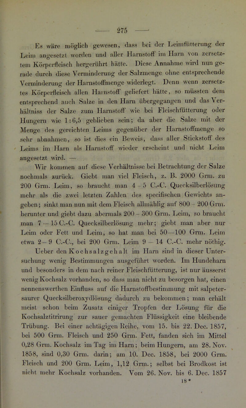 Es wäre möglich gewesen, dass bei der Leimfütterung der Leim ano-esetzt worden und aller Harnstoff im Harn von zeisetz- tem Körperfleisch hergerührt hätte. Diese Annahme wird nun ge- rade durch diese Verminderung der Salzmenge ohne entsprechende Verminderung der Harnstoffmenge widerlegt. Denn wenn zersetz- tes Körperfleisch allen Harnstoff geliefert hätte, so müssten dem entsprechend auch Salze in den Harn übergegangen und dasVer- hältniss der Salze zum Harnstoff Avie bei Fleischfütterung oder Hungern wie 1:6,5 geblieben sein; da aber die Salze mit der Menge des gereichten Leims gegenüber der Harnstoffmenge so sehr abnahmen, so ist dies ein Beweis, dass aller Stickstoff des Leims im Harn als Harnstoff Avieder erscheint und nicht Leim angesetzt AA7ird. — o Wir kommen auf diese Verhältnisse bei Betrachtung der Salze nochmals zurück. Giebt man viel Fleisch, z. B. 2000 Grm. zu 200 Grm. Leim, so braucht man 4-5 C.-C. Quecksilberlösung mehr als die zAvei letzten Zahlen des specifischen GeAA’ichts an- geben; sinkt man nun mit dem Fleisch allmählig auf 800 - 200 Grm. herunter und giebt dazu abermals 200 - 300 Grm. Leim, so braucht man 7 —15 C.-C. Quecksilberlösung mehr; giebt man aber nur Leim oder Fett und Leim, so hat man bei 50—100 Grm. Leim etwa 2— 9 C.-C., bei 200 Grm. Leim 9 — 14 C.-C. mehr nöthig. Ueber den Kochsalzgehalt im Harn sind in dieser Unter- suchung wenig Bestimmungen ausgeführt Avorden. Im Hundeharn und besonders in dem nach reiner Fleischfütterung, ist nur äusserst wenig Kochsalz vorhanden, so dass man nicht zu besorgen hat, einen nennenswerthen Einfluss auf die Harnstoffbestimmung mit salpeter- saurer Quecksilberoxydlösung dadurch zu bekommen; man erhält meist schon beim Zusatz einiger Tropfen der Lösung für die Kochsalztitrirung zur sauer gemachten Flüssigkeit eine bleibende Trübung. Bei einer achtägigen Reihe, vom 15. bis 22. Dec. 1857, bei 500 Grm. Fleisch und 250 Grm. Fett, fanden sich im Mittel 0,28 Grm. Kochsalz im Tag im Harn; beim Hungern, am 28. Nov. 1858, sind 0,30 Grm. darin; am 10. Dec. 1858, bei 2000 Grm. Fleisch und 200 Grm. Leim, 1,12 Grm.; selbst bei Brodkost ist nicht mehr Kochsalz vorhanden. Vom 26. Nov. bis 6. Dec. 1857 18*