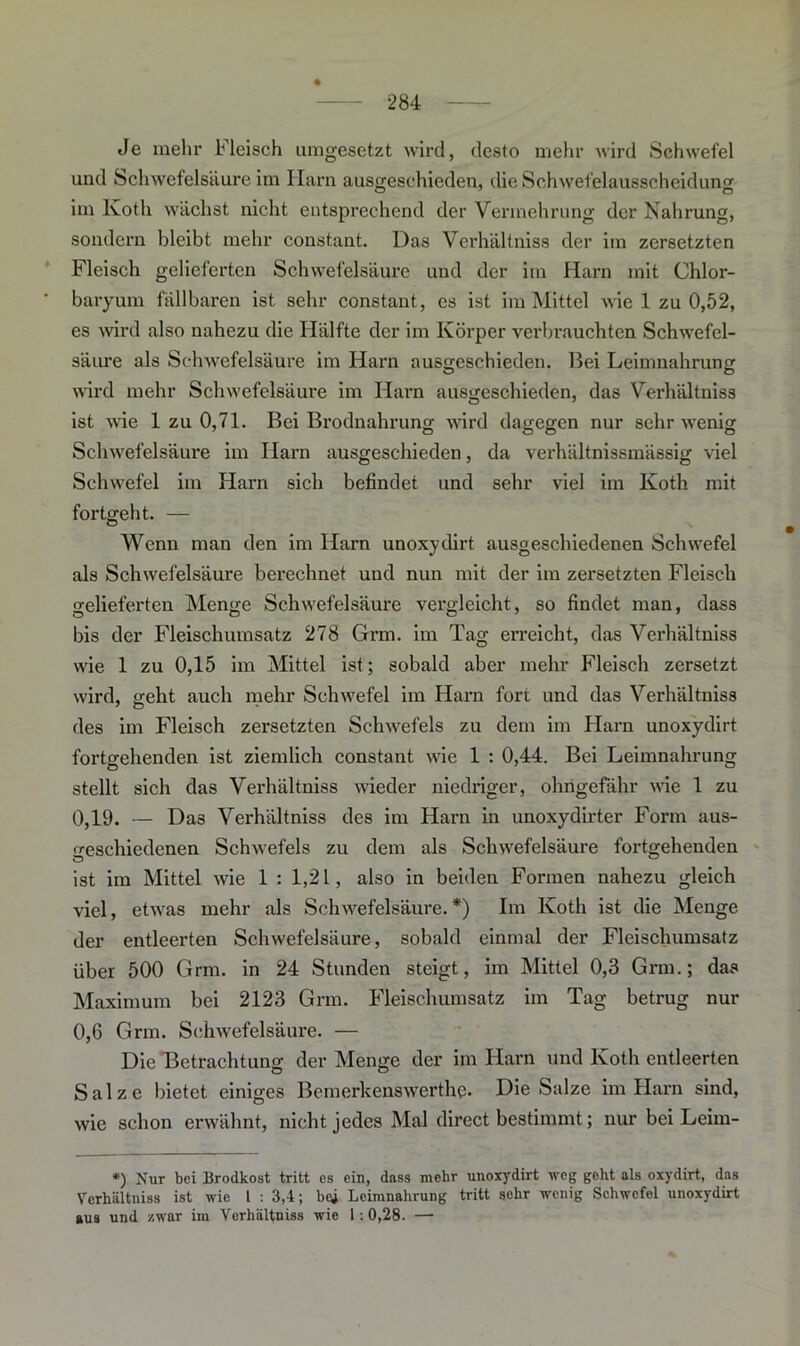 ♦ Je mehr Fleisch umgesetzt wird, desto mehr wird Schwefel und Schwefelsäure im Harn ausgeschieden, die Schwefelausscheidung im Koth wächst nicht entsprechend der Vermehrung der Nahrung, sondern bleibt mehr constant. Das Verhältniss der im zersetzten Fleisch gelieferten Schwefelsäure und der im Harn mit Chlor- ' baryum fällbaren ist sehr constant, es ist im Mittel wie 1 zu 0,52, es wird also nahezu die Hälfte der im Körper verbrauchten Schwefel- säure als Schwefelsäure im Harn ausireschieden. Bei Leimnahruns: wird mehr Schwefelsäure im Harn ausgeschieden, das Verhältniss ist wie 1 zu 0,71. Bei Brodnahrung wird dagegen nur sehr wenig Schwefelsäure im Harn ausgeschieden, da verhältnissmässig viel Schwefel im Harn sich befindet und sehr viel im Koth mit fortgeht. — Wenn man den im Harn unoxydirt ausgeschiedenen Schwefel als Schwefelsäure berechnet und nun mit der im zersetzten Fleisch gelieferten Menge Schwefelsäure vergleicht, so findet man, dass bis der Fleischumsatz 278 Grm. im Tag erreicht, das Verhältniss wie 1 zu 0,15 im Mittel ist; sobald aber mehr Fleisch zersetzt wird, geht auch mehr Schwefel im Harn fort und das Verhältniss des im Fleisch zersetzten Schwefels zu dem im Harn unoxydirt fortgehenden ist ziemlich constant wie 1 : 0,44. Bei Leimnahrung stellt sich das Verhältniss wieder niedriger, ohngefähr wie 1 zu 0,19. — Da3 Verhältniss des im Harn in unoxydirter Form aus- geschiedenen Schwefels zu dem als Schwefelsäure fortgehenden ist im Mittel wie 1 : 1,21, also in beiden Formen nahezu gleich viel, etwas mehr als Schwefelsäure.*) Im Koth ist die Menge der entleerten Schwefelsäure, sobald einmal der Fleischumsatz über 500 Grm. in 24 Stunden steigt, im Mittel 0,3 Grm.; das Maximum bei 2123 Grm. Fleischumsatz im Tag betrug nur 0,6 Grm. Schwefelsäure. — Die Betrachtung der Menge der im Harn und Koth entleerten Salze bietet einiges Bemerkenswerthe. Die Salze im Harn sind, wie schon erwähnt, nicht jedes Mal direct bestimmt; nur bei Leirn- *) Nur bei Brodkost tritt cs ein, dass mehr unoxydirt weg geht als oxydirt, das Verhältniss ist wie l : 3,4; bei Lcimnahrung tritt sohr wenig Schwefel unoxydirt aus und zwar im Verhältniss wie 1:0,28. —