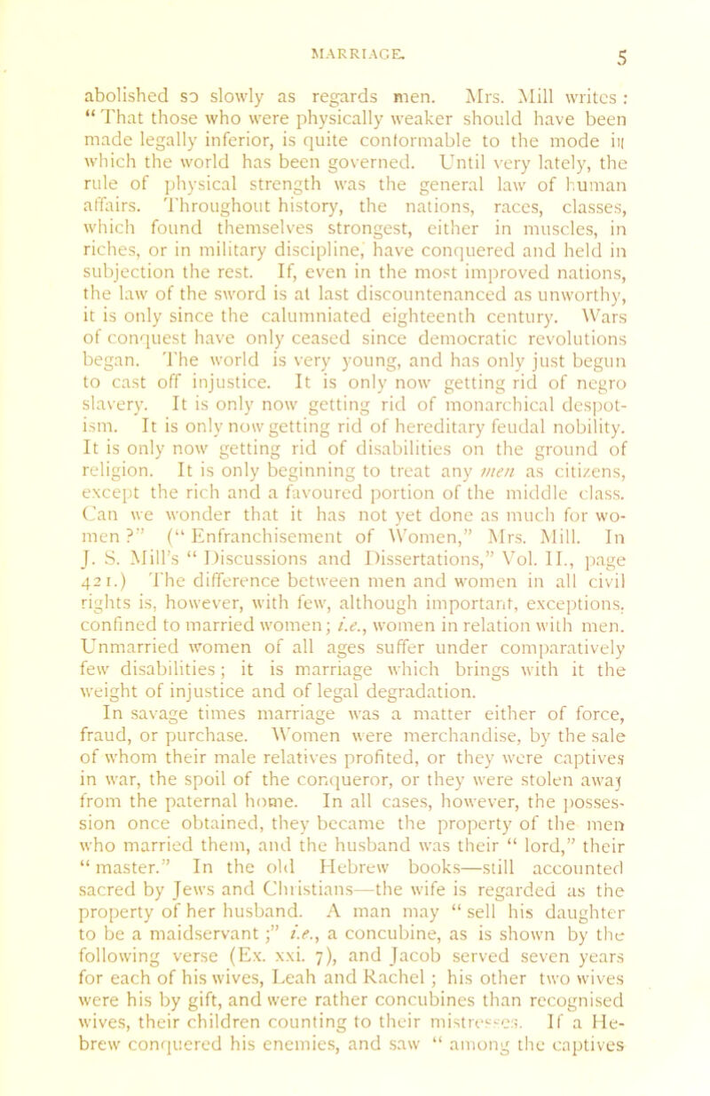 abolished so slowly as regards men. Mrs. Mill writes : “ That those who were physically weaker should have been made legally inferior, is quite contormable to the mode ii| which the world has been governed. Until very lately, the rule of physical strength was the general law of I'.uman affairs. Throughout history, the nations, races, classes, which found themselves strongest, either in muscles, in riches, or in military discipline, have conquered and held in subjection the rest. If, even in the most improved nations, the law of the sword is at last discountenanced as unworthy, it is only since the calumniated eighteenth century. Wars of conquest have only ceased since democratic revolutions began. The world is very young, and has only just begun to cast off injustice. It is only now getting rid of negro slavery. It is only now getting rid of monarchical despot- ism. It is only now getting rid of hereditary feudal nobility. It is only now getting rid of disabilities on the ground of religion. It is only beginning to treat any men as citizens, except the rich and a favoured portion of the middle class. Can we wonder that it has not yet done as much for wo- men ?” (“ Enfranchisement of Women,” Mrs. Mill. In J. S. Mill’s “ Discussions and Dissertations,” Vol. II., page 421.) The difference between men and women in all civil rights is, howev'er, with few, although important, exceptions, confined to married women; i.e., women in relation with men. Unmarried women of all ages suffer under comparatively few disabilities; it is marriage which brings with it the weight of injustice and of legal degradation. In savage times marriage was a matter either of force, fraud, or purchase. Women were merchandise, by the sale of whom their male relatives profited, or they were captive.s in war, the spoil of the conqueror, or they were stolen awaj from the paternal home. In all cases, however, the jiosses- sion once obtained, they became the property of the men who married them, and the husband was their “ lord,” their “ master.” In the old Hebrew book.s—still accounted sacred by Jews and Christians—the wife is regarded as the property of her husband. A man may “ sell his daughter to be a maidservanta concubine, as is shown by the following verse (Ex. xxi. 7), and Jacob served seven years for each of his wives, Leah and Rachel; his other two wives were his by gift, and were rather concubines than recognised wives, their children counting to their mistresse:;. If a He- brew conquered his enemies, and saw “ among the captives