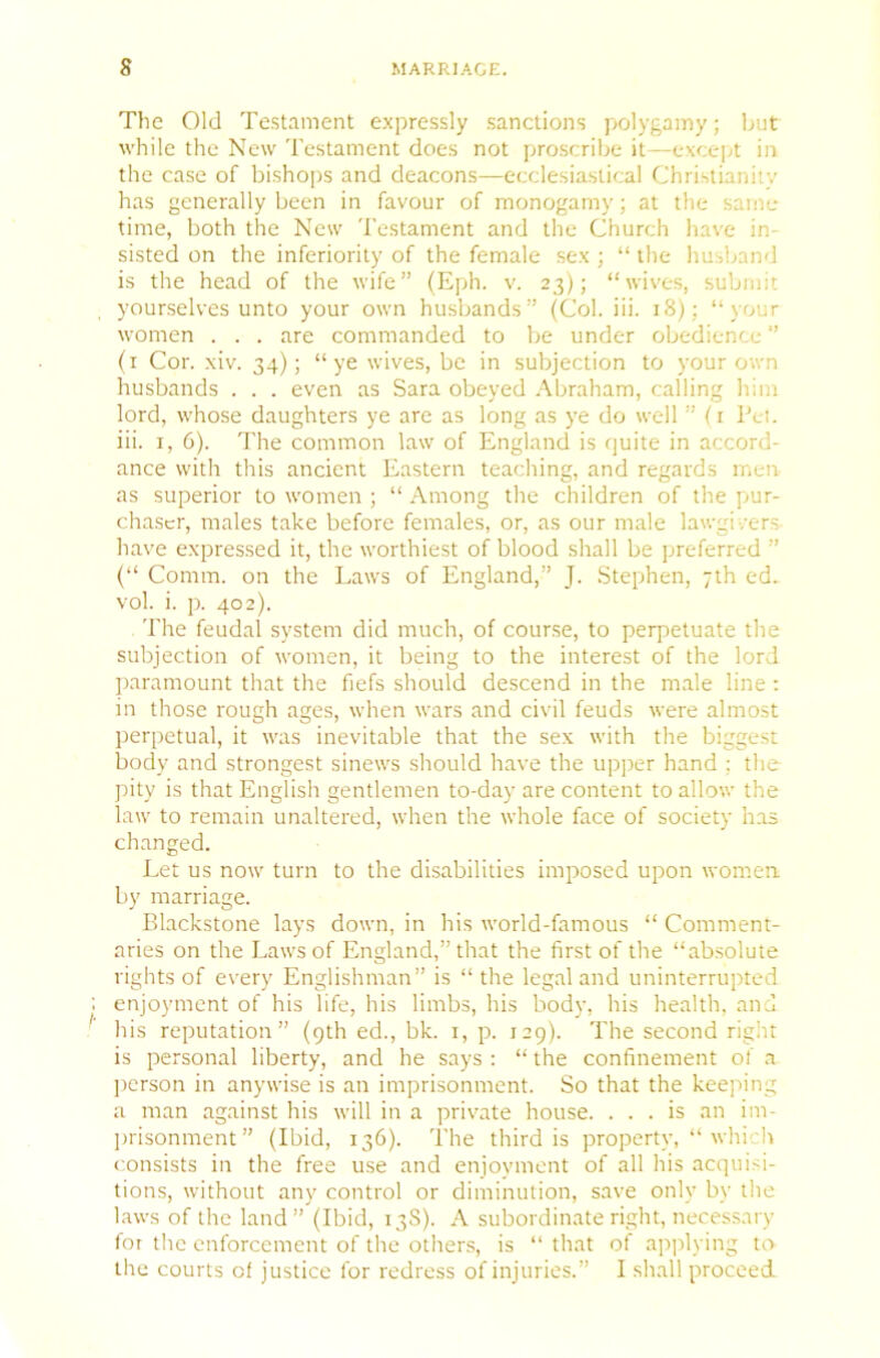 Tlie Old Testament expressly sanctions jxjlygamy; but while the New Testament does not proscribe it—except in the case of bisho])s and deacons—ecclesiastical Christianiiv has generally been in favour of monogamy; at the same time, both the New Testament and the Church have in- sisted on the inferiority of the female sex ; “ the husband is the head of the wife” (Eph. v. 23); “wives, submit yourselves unto your own husbands” (Col. iii. 18); “your women . . . are commanded to be under obedience ” (i Cor. xiv. 34); “ye wives, be in subjection to your own husbands . . . even as Sara obeyed .\braham, calling him lord, whose daughters ye are as long as ye do well ” (i I’ei. iii. I, 6). The common law of England is quite in accord- ance with this ancient Eastern teaching, and regards men as superior to women ; “ Among the children of the pur- chaser, males take before females, or, as our male lawgivers- have expressed it, the worthiest of blood shall be preferred ” (“ Comm, on the Laws of England,” J. Stephen, 7th ed. vol. i. p. 402). The feudal system did much, of course, to perpetuate the subjection of women, it being to the interest of the lord paramount that the fiefs should descend in the male line : in those rough ages, when wars and civil feuds were almost perpetual, it was inevitable that the sex with the biggest body and strongest sinews should have the upper hand ; the pity is that English gentlemen to-day are content to allow the law to remain unaltered, when the whole face of society has changed. Let us now turn to the disabilities imposed upon women, by marriage. Blackstone lays down, in his world-famous “ Comment- aries on the Laws of England,” that the first of the “absolute rights of every Englishman” is “ the legal and uninterrupted enjoyment of his life, his limbs, his body, his health, and his reputation” (9th ed., bk. i, p. J29). The second right is personal liberty, and he says : “ the confinement of a person in anywise is an imprisonment. So that the keejiing a man against his will in a private house. ... is an im- jirisonment” (Ibid, 136). The third is property, “ which consists in the free use and enjoyment of all his acquisi- tions, without any control or diminution, save only by the laws of the land” (Ibid, 13S). A subordinate right, necessary for the enforcement of the others, is “ that of applying to the courts of justice for redress of injuries.” I shall proceed