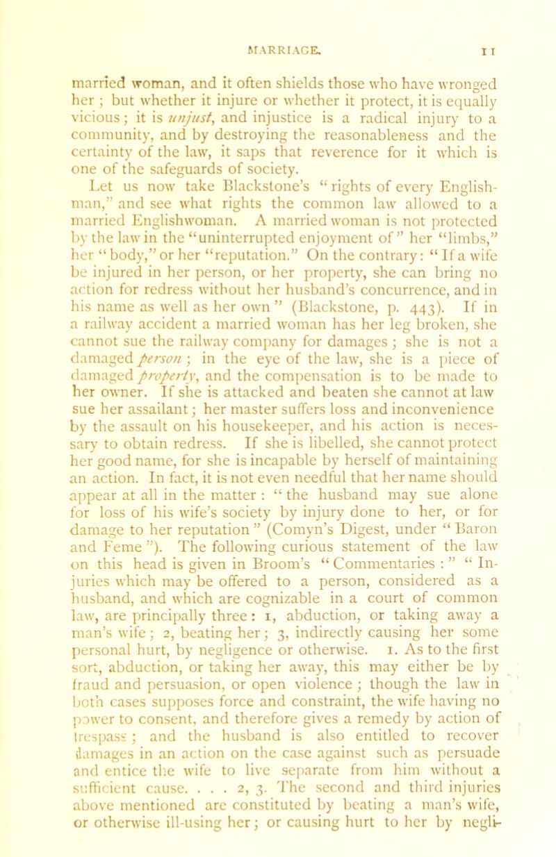 married woman, and it often shields those who have wronged her ; but whether it injure or whether it protect, it is equally vicious; it is unjust, and injustice is a radical injury to a community, and by destroying the reasonableness and the certainty of the law, it saps that reverence for it which is one of the safeguards of society. Let us now take Blackstone’s “ rights of every English- man,” and see what rights the common law allowed to a married Englishwonian. A married woman is not protected by the law in the “uninterrupted enjoyment of” her “limbs,” her “ body,” or her “reputation.” On the contrary: “ If a wife be injured in her person, or her property, she can bring no action for redress without her husband’s concurrence, and in his name as well as her own ” (Blackstone, p. 443). If in a railway accident a married woman has her leg broken, she cannot sue the railway company for damages ; she is not a damaged person ; in the eye of the law, she is a piece of damaged property, and the compensation is to be made to her owner. If she is attacked and beaten she cannot at law sue her assailant; her master suffers loss and inconvenience by the assault on his housekeeper, and his action is neces- sar>’ to obtain redress. If she is libelled, she cannot protect her good name, for she is incapable by herself of maintaining an action. In fact, it is not even needful that her name should appear at all in the matter : “ the husband may sue alone for loss of his wife’s society by injury done to her, or for damage to her reputation ” (Comyn’s Digest, under “ Baron and P'eme ”). The following curious statement of the law on this head is given in Broom’s “ Commentaries : ” “ In- juries which may be offered to a person, considered as a husband, and which are cognizable in a court of common law, are principally three: i, abduction, or taking away a man’s wife ; 2, beating her; 3, indirectly causing her some personal hurt, by negligence or otherwise, i. As to the first sort, abduction, or taking her away, this may either be by fraud and persuasion, or open violence ; though the law in bot’n cases supposes force and constraint, the wife having no power to consent, and therefore gives a remedy by action of trespass; and the husband is also entitled to recover damages in an action on the case against such as persuade and entice th.e wife to live se[>arate from him without a sufficient cause. ... 2, 3. The second and third injuries above mentioned are constituted by beating a man’s wife, or otherwise ill-using her; or causing hurt to her by negli-