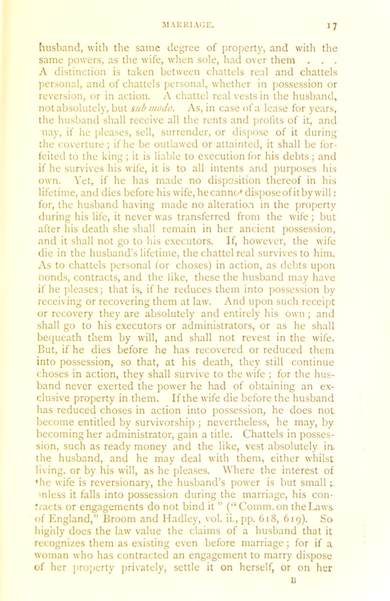 husband, with the same degree of property, and with the same powers, as the wife, when sole, had over them . . . A distinction is taken between chattels real and chattels jiersonal, and of chattels personal, whether in possession or reversion, or in action. A chattel real vests in the husband, not absolutely, but sub niodo. As, in case of a lease for years, the husband shall receive all the rents and profits of it, and nay, if he pleases, sell, surrender, or dispose of it during the coverture; if he be outlawed or attainted, it shall be for- feited to the king; it is liable to execution for his debts; and if he survives his wife, it is to all intents and purposes his own. Yet, if he has made no disposition thereof in his lifetime, and dies before his wife, he canno*'dispose of it by will: for, the husband having made no alteratio.n in the property during his life, it never was transferred from the wife; but after his death she shall remain in her ancient possession, and it shall not go to his executors. If, however, the wife die in the husband’s lifetime, the chattel real survives to him. As to chattels personal lor choses) in action, as debts upon Donds, contracts, and the like, these the husband may have if he pleases; that is, if he reduces them into possession by receiving or recovering them at law. And upon such receipt or recovery they are absolutely and entirely his own; and shall go to his executors or administrators, or as he shall bequeath them by will, and shall not revest in the wife. But, if he dies before he has recovered or reduced them into possession, so that, at his death, they still continue choses in action, they shall survive to the wife ; for the hus- band never exerted the power he had of obtaining an e.x- clusive property in them. If the wife die before the husband has reduced choses in action into possession, he does not become entitled by survivorship ; nevertheless, he may, by becoming her administrator, gain a title. Chattels in posses- sion, such as ready money and the like, vest absolutely in. the hu.sband, and he may deal with them, either whilst living, or by his will, as he pleases. Where the interest of ♦he wife is reversionary, the husband’s power is but small ; mless it falls into possession during the marriage, his con- tracts or engagements do not bind it ” (“Comm, on the Laws, of England,” Broom and Hadley, vol. ii., pp. 618, 619). Sa highly does the law value the claims of a husband that it recognizes them as existing even before marriage; for if a woman who has contracted an engagement to marry dispose of her property privately, settle it on herself, or on her u