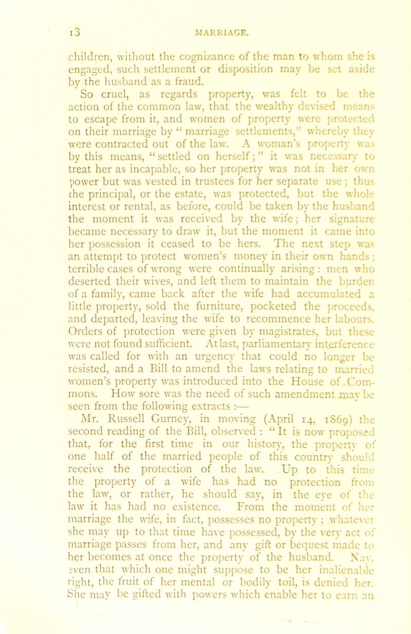 children, without the cognizance of the man to whom she is engaged, such settlement or disposition may be set aside by the husband as a fraud. So cruel, as regards property, was felt to be the action of the common law, that the w'ealthy devised means to escape from it, and women of property were jjrotected on their marriage by “ marriage settlements,” whereby they were contracted out of the law. A woman’s property was by this means, “ settled on herself; ” it was nece.ssary to treat her as incapable, so her property was not in her own power but was vested in trustees for her separate use; thus che principal, or the estate, was protected, but the whole interest or rental, as before, could be taken by the husband the moment it was received by the wife; her signature became necessary to draw it, but the moment it came into her possession it ceased to be hers. The next step was an attempt to protect women’s money in their own hands : terrible cases of wrong were continually arising : men who deserted their wives, and left them to maintain the burden of a family, came back after the wife had accumulated a little property, sold the furniture, pocketed the proceeds, and departed, leaving the wife to recommence her labours. Orders of protection were given by magistrates, but these were not found sufficient. At last, parliamentar}- interference was called for with an urgency that could no longer be resisted, and a Bill to amend the laws relating to nrarried women’s property was introduced into the House of Com- mons. How sore was the need of such amendment mav be seen from the following extracts :— Mr. Russell Gurney, in moving (April 14, 1S69) the second reading of the Bill, observed : “ It is now proposed that, for the first time in our histor}-, the propertv of one half of the married people of this countir should receive the protection of the law. Up to this time the property of a wife has had no protection from the law, or rather, he should say, in the eye of the law it has had no existence. From the moment of her marriage the wife, in fact, possesses no property; whatever she may up to that time have possessed, by the very act of marriage passes from her, and any gift or bequest made to her becomes at once the property of the husband. Xav. 'even that which one might suppose to be her inalienable right, the fruit of her mental or bodily toil, is denied her. She may be gifted with powers which enable her to earn an