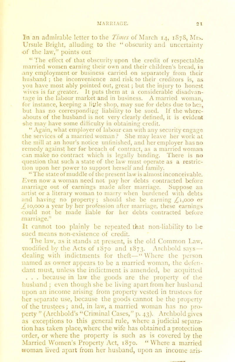 In an admirable letter to the Times of March 14, 1S7S, Mr^>. Ursule Bright, alluding to the “ obscurity and uncertainty •of the law,” points out “ The effect of that obscurity upon the credit of respectable married wonren earning their own and their children’s bread, in .any employment or business carried on separately from their husband ; the inconvenience and risk to their creditors is, as you have most ably pointed out, great; but the injury to honest wives is far greater. It puts them at a considerable disadvan- tage in the labour market and in business. A married woman, for instance, keeping a little shop, may sue for debts due to her, but has no corresponding liability to be sued. If the where- abouts of the husband is not very clearly defined, it is evident she may have some difficulty in obtaining credit. “ Again, what employer of labour can with any security engage the services of a married woman ? She may leave her work at the mill at an hour’s notice unfinished, and her employer has no remedy against her for breach of contract, as a married woman can make no contract which is legally binding. There is no question that such a state of the law must operate as a restric- tion upon her power to support herself and family. “ The state of muddle of the present law is almost inconceivable. Even now a woman need not pay her debts contracted before marriage out of earnings made after marriage. Suppose an artist or a literary woman to marry when burdened with debts and having no property; should she be earning/j 1,000 or ^'10,000 a year by her profession after marriage, these earnings could not be made liable for her debts contracted before marriage.” It cannot too plainly be repeated that non-liability to be sued means non-existence of credit. The law, as it stands at present, is the old Common Law, modified by the Acts of 1870 and 1873. Archbold says — dealing with indictments for theft—“ \Vhere the person named as owner appears to be a married woman, the defen- dant must, unless the indictment is amended, be acquitted . . . becau.se in law the goods are the property of the husband ; even though she be living apart from her husband upon an income arising from property vested in trustees for her separate use, because the goods cannot be the jiroperty of the trustees; and, in law, a married woman has no pro- perty ” (Archbold’s “Criminal Cases,” p. 43). Archbold gives as exceptions to this general rule, where a judicial separa- tion has taken place, where the wife has obtained a protection order, or where the property is such as is covered by the Married Women’s Property Act, 1870. “ Where a married woman lived apart from her husband, upon an income aris-