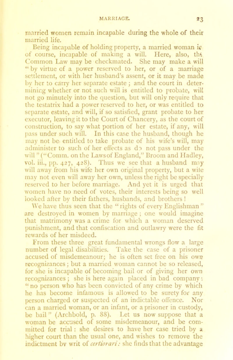 MARRIAGE. *3 married women remain incapable during the whole of their married life. Being incapable of holding property, a married woman if of course, incapable of making a will. Here, also, tlH Common Law may be checkmated. She may make a will “ by virtue of a power reserved to her, or of a marriage settlement, or with her husband’s assent, or it may be made by her to carry her separate estate ; and the court in deter- mining whether or not such will is entitled to probate, will not go minutely into the question, but will only require that the testatrix had a power reserved to her, or was entitled to separate estate, and will, if so satisfied, grant probate to her executor, leaving it to the Court of Chancery, as the court of construction, to say what portion of her estate, if any, will pass under such will. In this case the husband, though he may not be- entitled to take probate of his wife’s will, may administer to such of her effects as do not pass under the will ” (“Comm, on the Laws of England,” Broom and Hadley, vol. iii., pp. 427, 428). Thus we see that a husband may will away from his wife her own original property, but a wile may not even will away her own, unless the right be specially reserved to her before marriage. And yet it is urged that women have no need of votes, their interests being so well looked after by their fathers, husbands, and brothers ! We have thus seen that the “ rights of every Englishman ” are destroyed in women by marriage ; one would imagine that matrimony was a crime for which a woman deserved punishment, and that confiscation and outlawry were the fit rewards of her misdeed. P'rom these three great fundamental wrongs flow a large number of legal disabilities. Take the case of a prisoner accused of misdemeanour; he is often set free on his owi? recognizances; but a married woman cannot be so released, for she is incapable of becoming bail or of giving her own recognizances ; she is here again placed in bad company •. “ no person who has been convicted of any crime by which he has become infamous is allowed to be surety for any person charged or suspected of an indictable offence. Nor can a married woman, or an infant, or a prisoner in custody, be bail ” (Archbold, p. 88). Let us now suppose that a woman be accused of some misdemeanour, and be com- mitted for trial: she desires to have her case tried by a higher court than the usual one, and wishes to remove the indictment bv writ of certiorari: she finds that the advantage