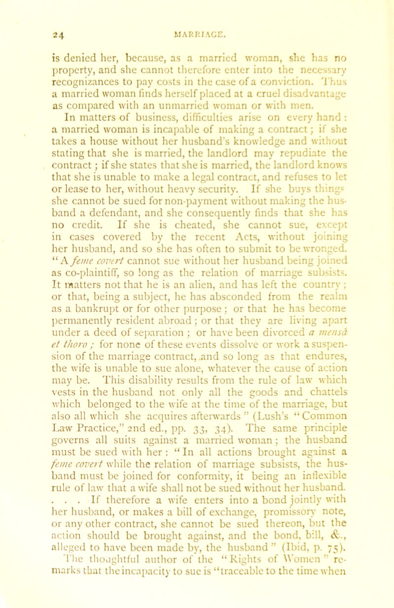 is denied her, because, as a married woman, she has no property, and she cannot therefore enter into the necessary recognizances to pay costs in the case of a conviction. 'J'hus a married woman finds herself placed at a cruel disadvantage as compared with an unmarried woman or with men. In matters of business, difficulties arise on every hand : a married woman is incapable of making a contract; if she takes a house without her husband’s knowledge and without stating that she is married, the landlord may repudiate the contract; if she states that she is married, the landlord knows that she is unable to make a legal contract, and refuses to let or lease to her, without heavy security. If she buys things she cannot be sued for non-payment without making the hus- band a defendant, and she consequently finds that she has no credit. If she is cheated, she cannot sue, except in cases covered by the recent Acts, without joining her husband, and so she has often to submit to be wronged. A feme covert cannot sue without her husband being joined as co-plaintiff, so long as the relation of marriage subsists. It matters not that he is an alien, and has left the country ; or that, being a subject, he has absconded from the realm as a bankrupt or for other purpose; or that he has become permanently resident abroad; or that they are living apart under a deed of separation ; or have been divorced a me?ua et thoro ; for none of these events dissolve or work a suspen- sion of the marriage contract, .and so long as that endures, the wife is unable to sue alone, whatever the cause of action may be. This disability results from the rule of law which vests in the husband not only all the goods and chattels which belonged to the wife at the time of the marriage, but also all which she acquires afterwards ” (Lush’s “Common Law Practice,” 2nd ed., pp. 33, 34). The same principle governs all suits against a married woman; the husband must be sued with her : “ In all actions brought against a feme covert while the relation of marriage subsists, the hus- band must be joined for conformity, it being an inflexible rule of law that a wife shall not be sued without her husband. . . . If therefore a wife enters into a bond jointly with her husband, or makes a bill of exchange, promissor}’ note, or any other contract, she cannot be sued thereon, but the action should be brought against, and the bond, b’.ll, alleged to have been made by, the husband” (Ibid, p. 75). The thoughtful author of the “Rights of Women” re- marks that the incapacity to sue is “traceable to the time when